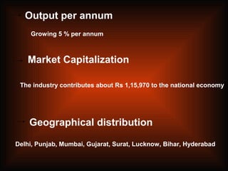Output per annum
Market Capitalization
Growing 5 % per annum
The industry contributes about Rs 1,15,970 to the national economy
Geographical distribution
Delhi, Punjab, Mumbai, Gujarat, Surat, Lucknow, Bihar, Hyderabad
 