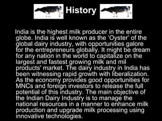 History
India is the highest milk producer in the entire
globe. India is well known as the ‘Oyster’ of the
global dairy industry, with opportunities galore
for the entrepreneurs globally. It might be dream
for any nation in the world to capitalize on the
largest and fastest growing milk and mil
products' market. The dairy industry in India has
been witnessing rapid growth with liberalization.
As the economy provides good opportunities for
MNCs and foreign investors to release the full
potential of this industry. The main objective of
the Indian Dairy Industry is to manage the
national resources in a manner to enhance milk
production and upgrade milk processing using
innovative technologies.
 