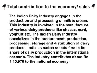 Total contribution to the economy/ sales
The Indian Dairy Industry engages in the
production and processing of milk & cream.
This industry is involved in the manufacture
of various dairy products like cheese, curd,
yoghurt etc. The Indian Dairy Industry
specializes in the procurement, production,
processing, storage and distribution of dairy
products. India as nation stands first in its
share of dairy production in the international
scenario. The industry contributes about Rs
1,15,970 to the national economy.
 