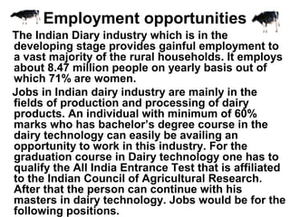 The Indian Diary industry which is in the
developing stage provides gainful employment to
a vast majority of the rural households. It employs
about 8.47 million people on yearly basis out of
which 71% are women.
Jobs in Indian dairy industry are mainly in the
fields of production and processing of dairy
products. An individual with minimum of 60%
marks who has bachelor’s degree course in the
dairy technology can easily be availing an
opportunity to work in this industry. For the
graduation course in Dairy technology one has to
qualify the All India Entrance Test that is affiliated
to the Indian Council of Agricultural Research.
After that the person can continue with his
masters in dairy technology. Jobs would be for the
following positions.
Employment opportunities
 