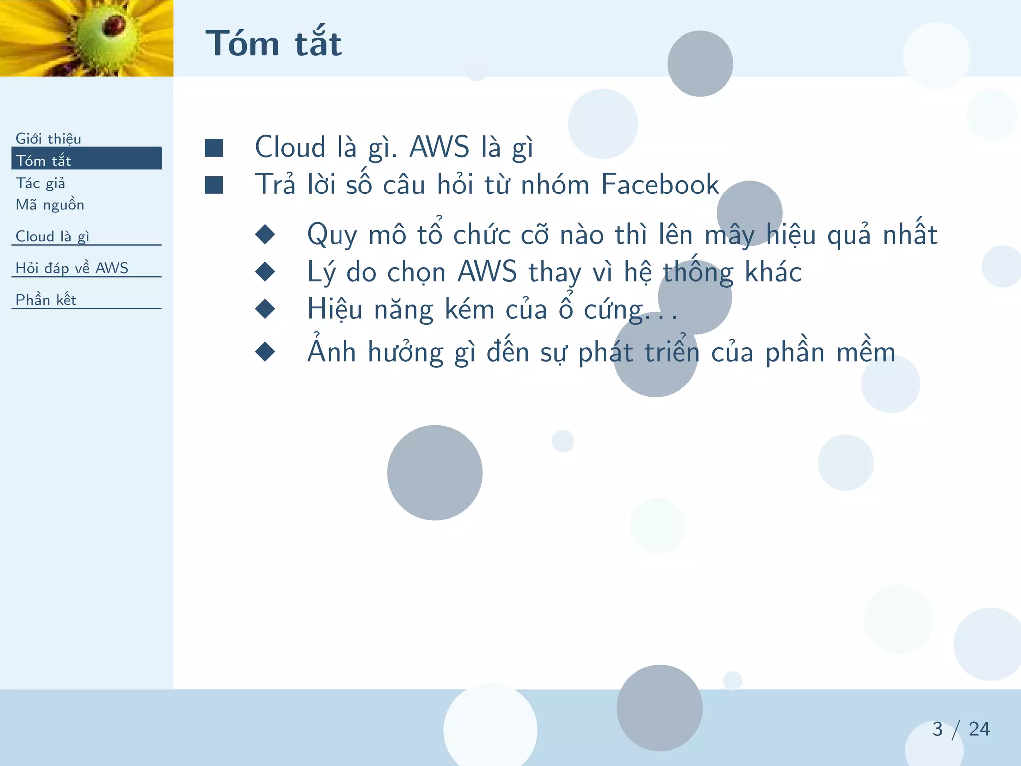 Tóm tắt
Giới thiệu
Tóm tắt
Tác giả
Mã nguồn
Cloud là gì
Hỏi đáp về AWS
Phần kết
3 / 24
■ Cloud là gì. AWS là gì
■ Trả lời số câu hỏi từ nhóm Facebook
◆ Quy mô tổ chức cỡ nào thì lên mây hiệu quả nhất
◆ Lý do chọn AWS thay vì hệ thống khác
◆ Hiệu năng kém của ổ cứng. . .
◆ Ảnh hưởng gì đến sự phát triển của phần mềm
 