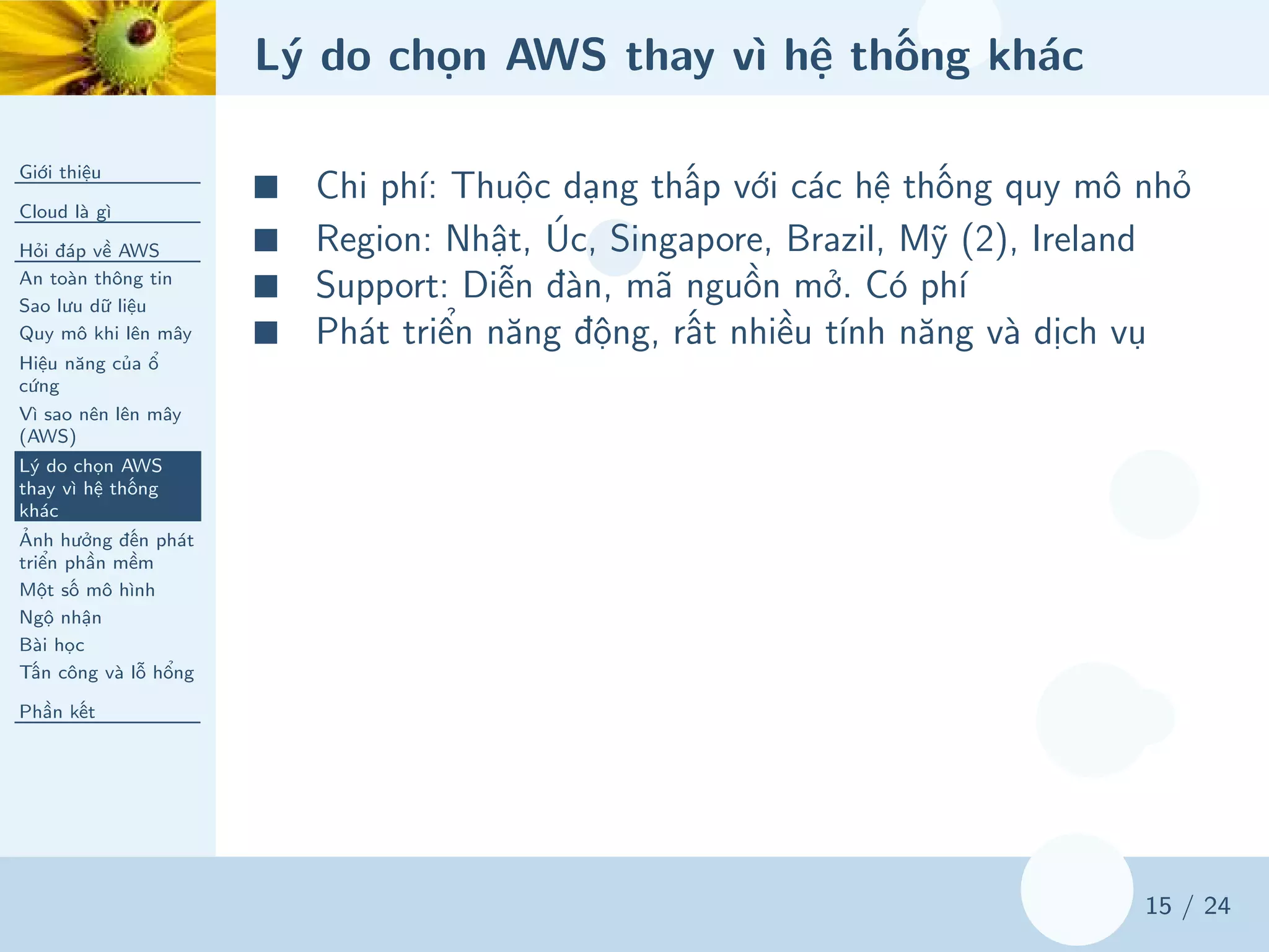 Lý do chọn AWS thay vì hệ thống khác
Giới thiệu
Cloud là gì
Hỏi đáp về AWS
An toàn thông tin
Sao lưu dữ liệu
Quy mô khi lên mây
Hiệu năng của ổ
cứng
Vì sao nên lên mây
(AWS)
Lý do chọn AWS
thay vì hệ thống
khác
Ảnh hưởng đến phát
triển phần mềm
Một số mô hình
Ngộ nhận
Bài học
Tấn công và lỗ hổng
Phần kết
15 / 24
■ Chi phí: Thuộc dạng thấp với các hệ thống quy mô nhỏ
■ Region: Nhật, Úc, Singapore, Brazil, Mỹ (2), Ireland
■ Support: Diễn đàn, mã nguồn mở. Có phí
■ Phát triển năng động, rất nhiều tính năng và dịch vụ
 