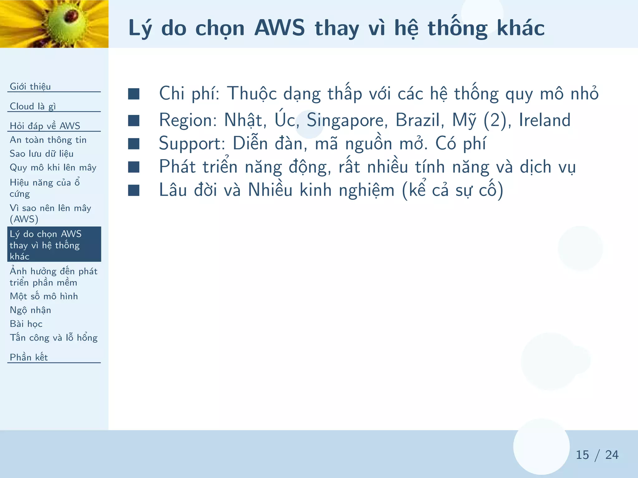 Lý do chọn AWS thay vì hệ thống khác
Giới thiệu
Cloud là gì
Hỏi đáp về AWS
An toàn thông tin
Sao lưu dữ liệu
Quy mô khi lên mây
Hiệu năng của ổ
cứng
Vì sao nên lên mây
(AWS)
Lý do chọn AWS
thay vì hệ thống
khác
Ảnh hưởng đến phát
triển phần mềm
Một số mô hình
Ngộ nhận
Bài học
Tấn công và lỗ hổng
Phần kết
15 / 24
■ Chi phí: Thuộc dạng thấp với các hệ thống quy mô nhỏ
■ Region: Nhật, Úc, Singapore, Brazil, Mỹ (2), Ireland
■ Support: Diễn đàn, mã nguồn mở. Có phí
■ Phát triển năng động, rất nhiều tính năng và dịch vụ
■ Lâu đời và Nhiều kinh nghiệm (kể cả sự cố)
 