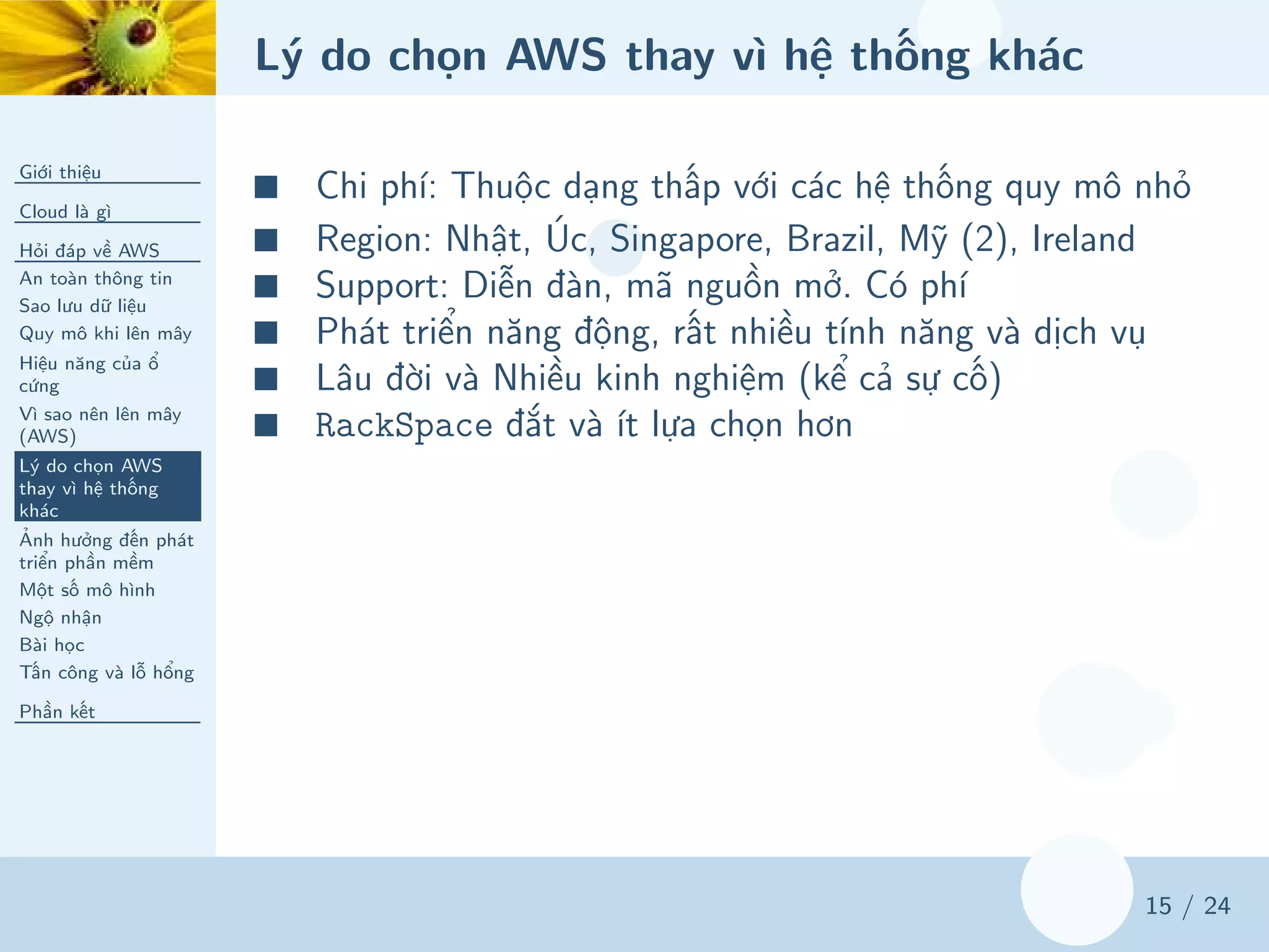 Lý do chọn AWS thay vì hệ thống khác
Giới thiệu
Cloud là gì
Hỏi đáp về AWS
An toàn thông tin
Sao lưu dữ liệu
Quy mô khi lên mây
Hiệu năng của ổ
cứng
Vì sao nên lên mây
(AWS)
Lý do chọn AWS
thay vì hệ thống
khác
Ảnh hưởng đến phát
triển phần mềm
Một số mô hình
Ngộ nhận
Bài học
Tấn công và lỗ hổng
Phần kết
15 / 24
■ Chi phí: Thuộc dạng thấp với các hệ thống quy mô nhỏ
■ Region: Nhật, Úc, Singapore, Brazil, Mỹ (2), Ireland
■ Support: Diễn đàn, mã nguồn mở. Có phí
■ Phát triển năng động, rất nhiều tính năng và dịch vụ
■ Lâu đời và Nhiều kinh nghiệm (kể cả sự cố)
■ RackSpace đắt và ít lựa chọn hơn
 