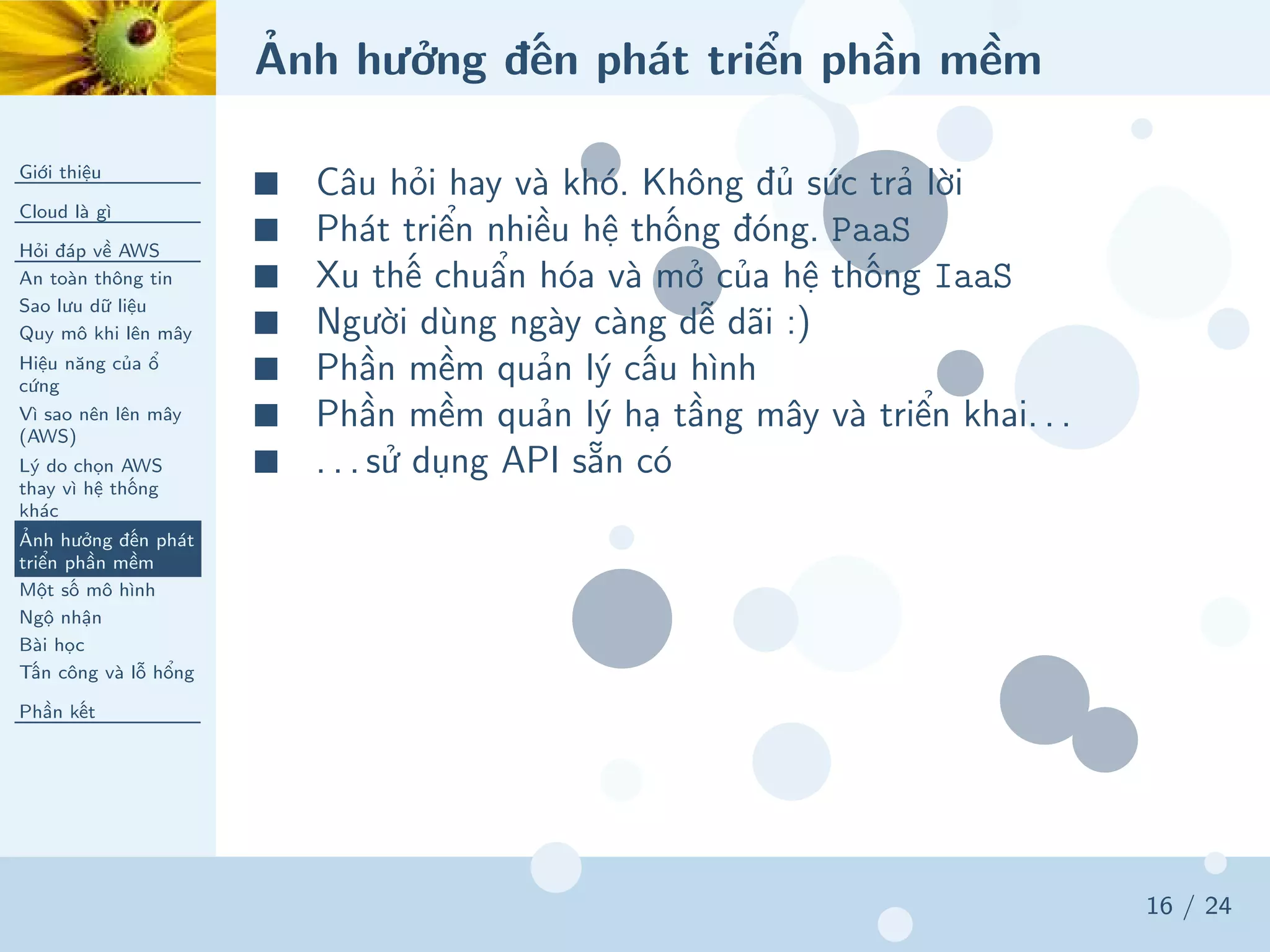 Ảnh hưởng đến phát triển phần mềm
Giới thiệu
Cloud là gì
Hỏi đáp về AWS
An toàn thông tin
Sao lưu dữ liệu
Quy mô khi lên mây
Hiệu năng của ổ
cứng
Vì sao nên lên mây
(AWS)
Lý do chọn AWS
thay vì hệ thống
khác
Ảnh hưởng đến phát
triển phần mềm
Một số mô hình
Ngộ nhận
Bài học
Tấn công và lỗ hổng
Phần kết
16 / 24
■ Câu hỏi hay và khó. Không đủ sức trả lời
■ Phát triển nhiều hệ thống đóng. PaaS
■ Xu thế chuẩn hóa và mở của hệ thống IaaS
■ Người dùng ngày càng dễ dãi :)
■ Phần mềm quản lý cấu hình
■ Phần mềm quản lý hạ tầng mây và triển khai. . .
■ . . . sử dụng API sẵn có
 