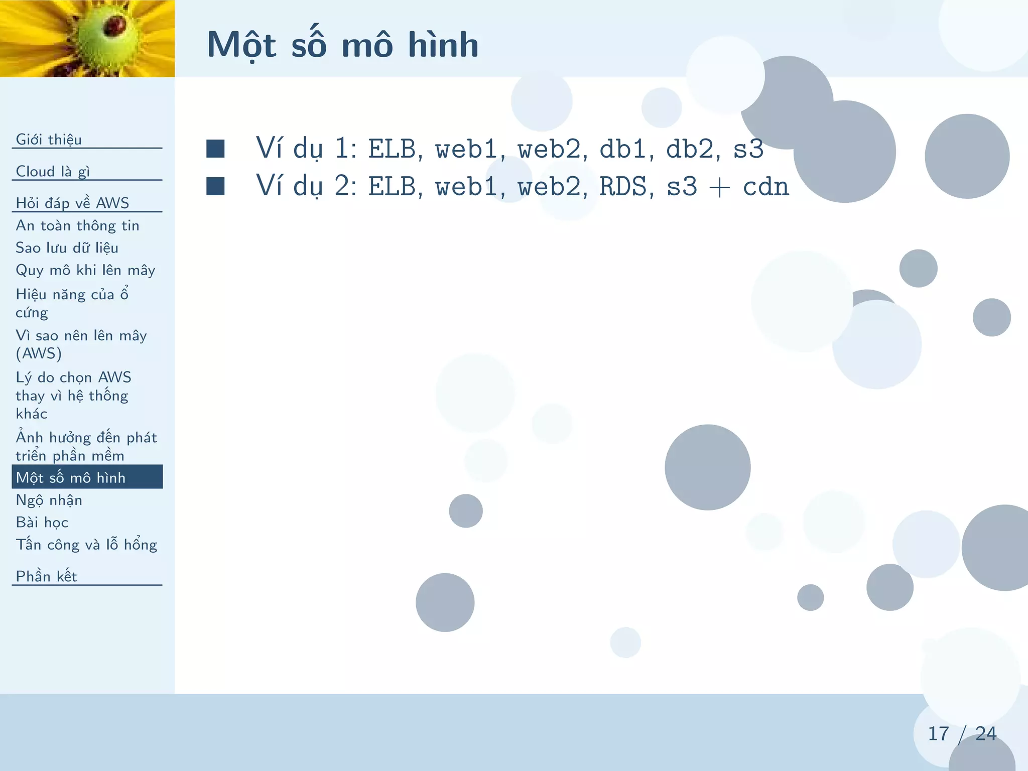 Một số mô hình
Giới thiệu
Cloud là gì
Hỏi đáp về AWS
An toàn thông tin
Sao lưu dữ liệu
Quy mô khi lên mây
Hiệu năng của ổ
cứng
Vì sao nên lên mây
(AWS)
Lý do chọn AWS
thay vì hệ thống
khác
Ảnh hưởng đến phát
triển phần mềm
Một số mô hình
Ngộ nhận
Bài học
Tấn công và lỗ hổng
Phần kết
17 / 24
■ Ví dụ 1: ELB, web1, web2, db1, db2, s3
■ Ví dụ 2: ELB, web1, web2, RDS, s3 + cdn
 