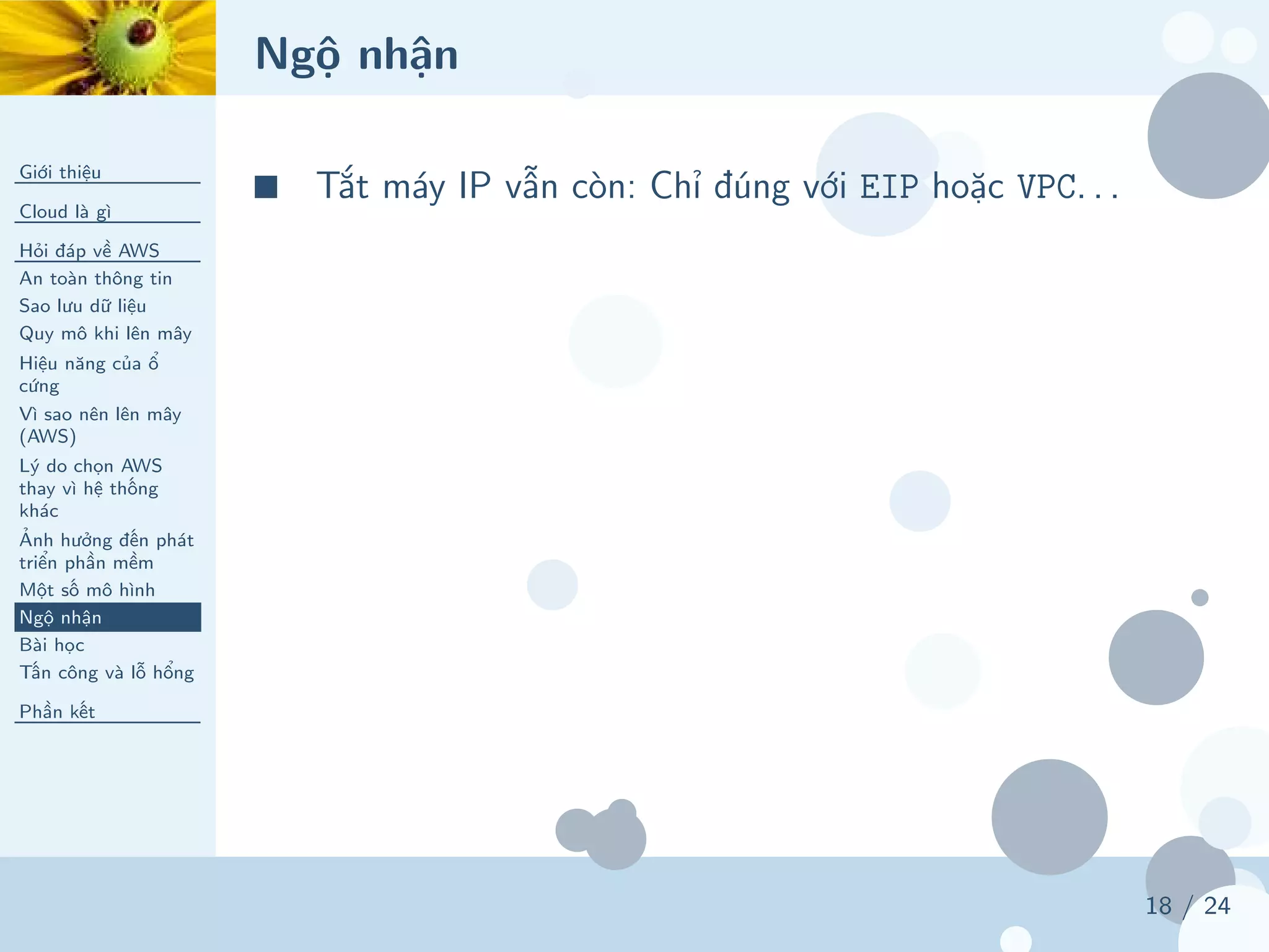 Ngộ nhận
Giới thiệu
Cloud là gì
Hỏi đáp về AWS
An toàn thông tin
Sao lưu dữ liệu
Quy mô khi lên mây
Hiệu năng của ổ
cứng
Vì sao nên lên mây
(AWS)
Lý do chọn AWS
thay vì hệ thống
khác
Ảnh hưởng đến phát
triển phần mềm
Một số mô hình
Ngộ nhận
Bài học
Tấn công và lỗ hổng
Phần kết
18 / 24
■ Tắt máy IP vẫn còn: Chỉ đúng với EIP hoặc VPC. . .
 