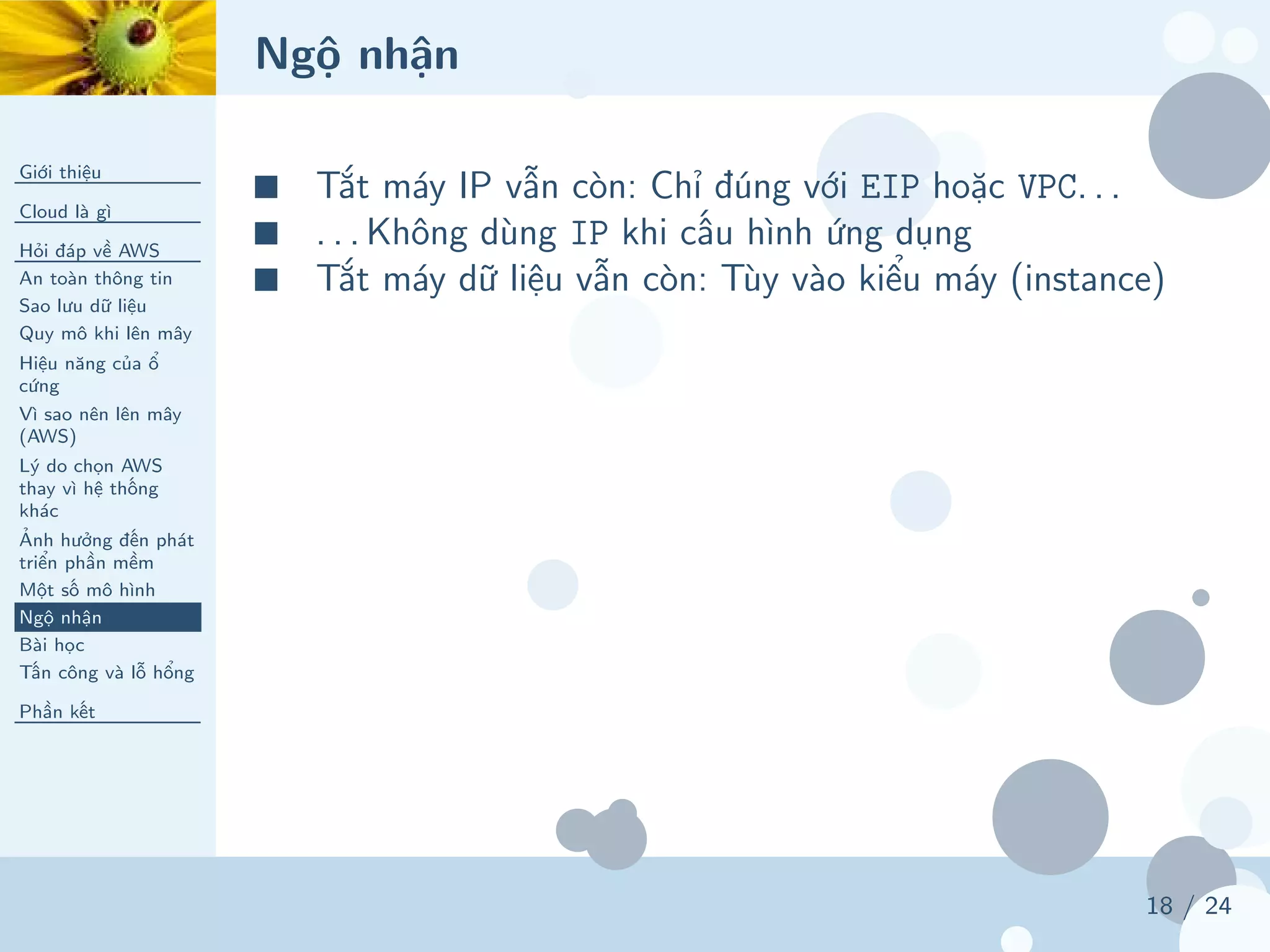 Ngộ nhận
Giới thiệu
Cloud là gì
Hỏi đáp về AWS
An toàn thông tin
Sao lưu dữ liệu
Quy mô khi lên mây
Hiệu năng của ổ
cứng
Vì sao nên lên mây
(AWS)
Lý do chọn AWS
thay vì hệ thống
khác
Ảnh hưởng đến phát
triển phần mềm
Một số mô hình
Ngộ nhận
Bài học
Tấn công và lỗ hổng
Phần kết
18 / 24
■ Tắt máy IP vẫn còn: Chỉ đúng với EIP hoặc VPC. . .
■ . . . Không dùng IP khi cấu hình ứng dụng
■ Tắt máy dữ liệu vẫn còn: Tùy vào kiểu máy (instance)
 