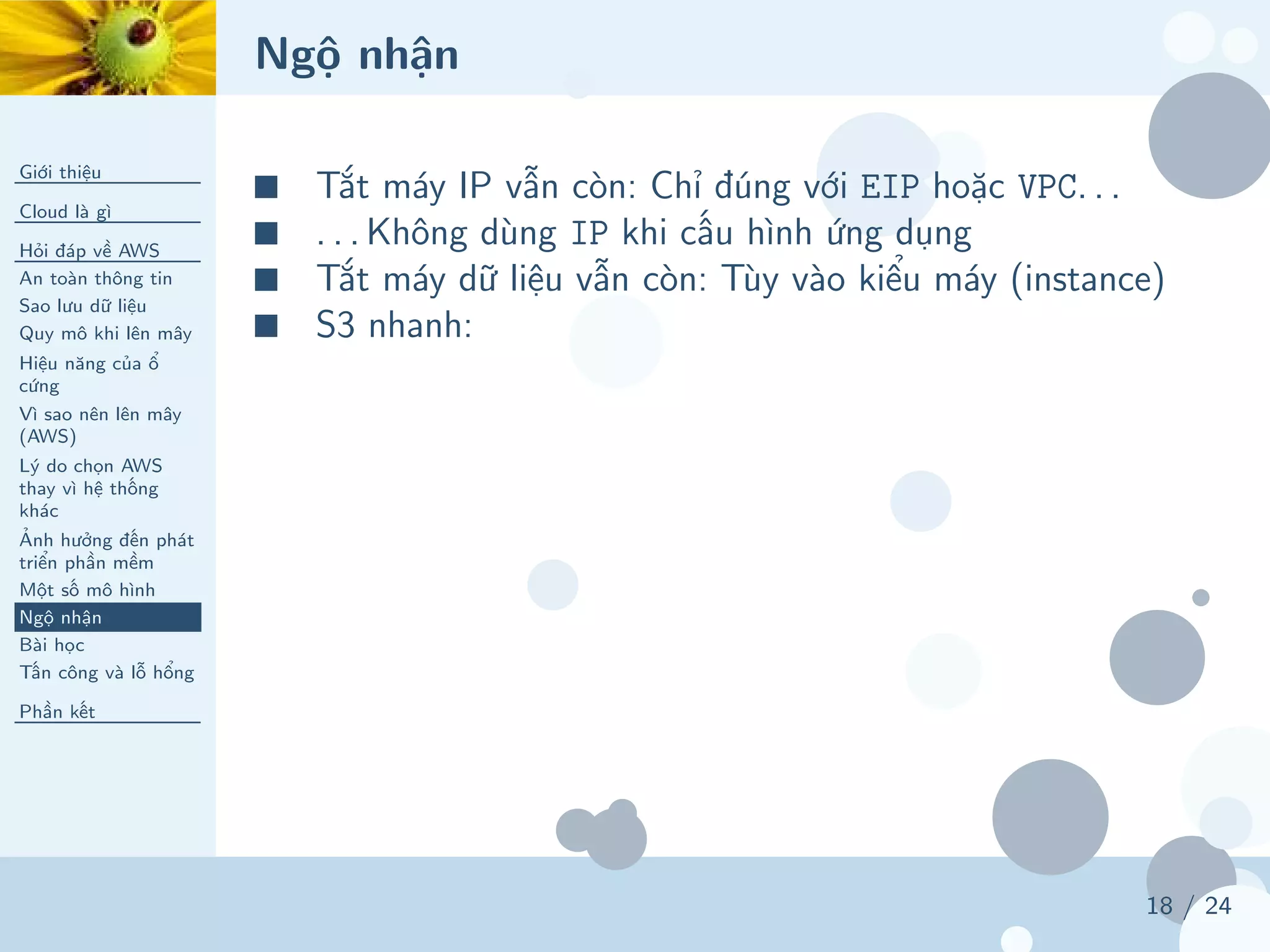 Ngộ nhận
Giới thiệu
Cloud là gì
Hỏi đáp về AWS
An toàn thông tin
Sao lưu dữ liệu
Quy mô khi lên mây
Hiệu năng của ổ
cứng
Vì sao nên lên mây
(AWS)
Lý do chọn AWS
thay vì hệ thống
khác
Ảnh hưởng đến phát
triển phần mềm
Một số mô hình
Ngộ nhận
Bài học
Tấn công và lỗ hổng
Phần kết
18 / 24
■ Tắt máy IP vẫn còn: Chỉ đúng với EIP hoặc VPC. . .
■ . . . Không dùng IP khi cấu hình ứng dụng
■ Tắt máy dữ liệu vẫn còn: Tùy vào kiểu máy (instance)
■ S3 nhanh:
 