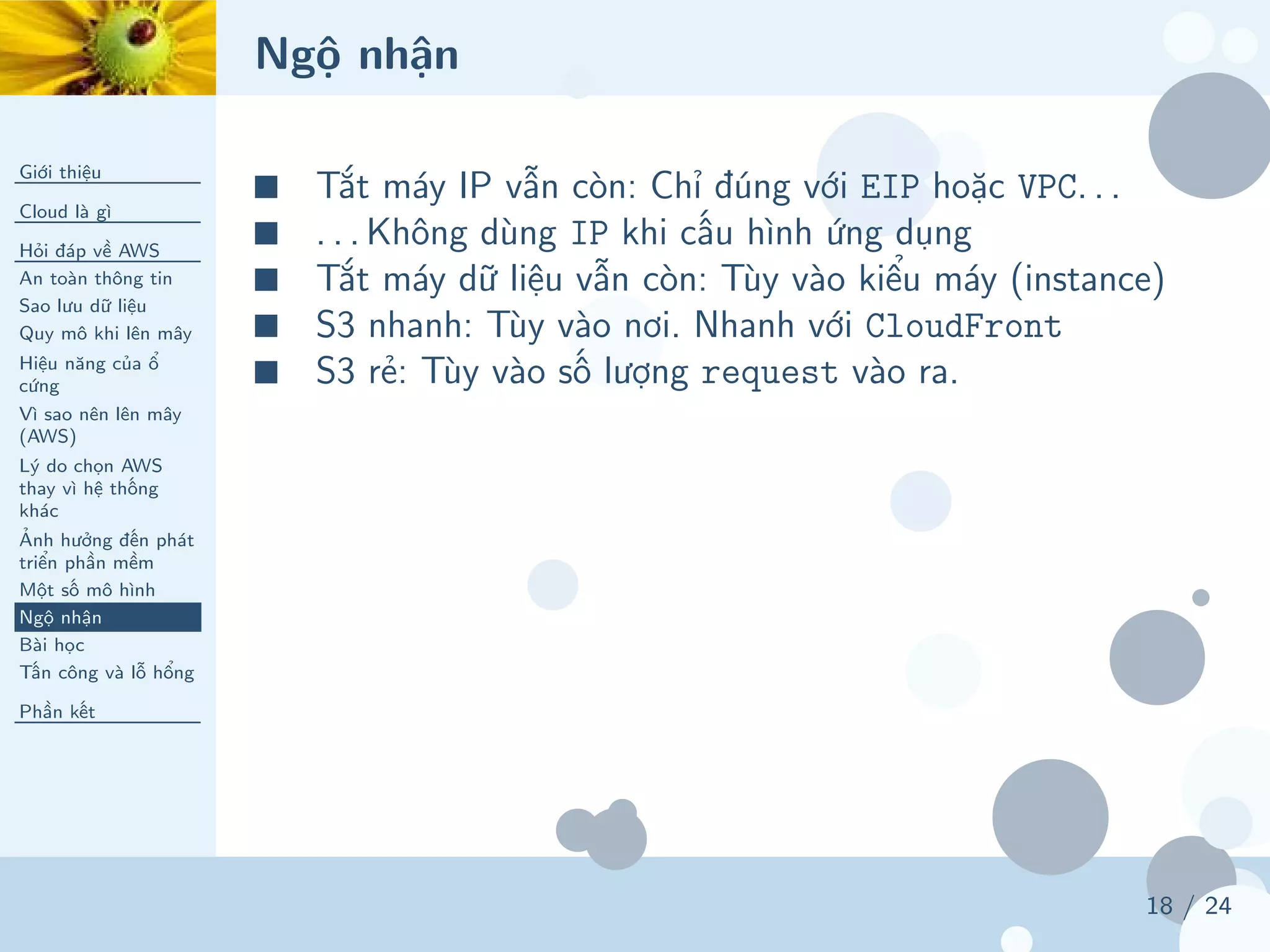 Ngộ nhận
Giới thiệu
Cloud là gì
Hỏi đáp về AWS
An toàn thông tin
Sao lưu dữ liệu
Quy mô khi lên mây
Hiệu năng của ổ
cứng
Vì sao nên lên mây
(AWS)
Lý do chọn AWS
thay vì hệ thống
khác
Ảnh hưởng đến phát
triển phần mềm
Một số mô hình
Ngộ nhận
Bài học
Tấn công và lỗ hổng
Phần kết
18 / 24
■ Tắt máy IP vẫn còn: Chỉ đúng với EIP hoặc VPC. . .
■ . . . Không dùng IP khi cấu hình ứng dụng
■ Tắt máy dữ liệu vẫn còn: Tùy vào kiểu máy (instance)
■ S3 nhanh: Tùy vào nơi. Nhanh với CloudFront
■ S3 rẻ: Tùy vào số lượng request vào ra.
 