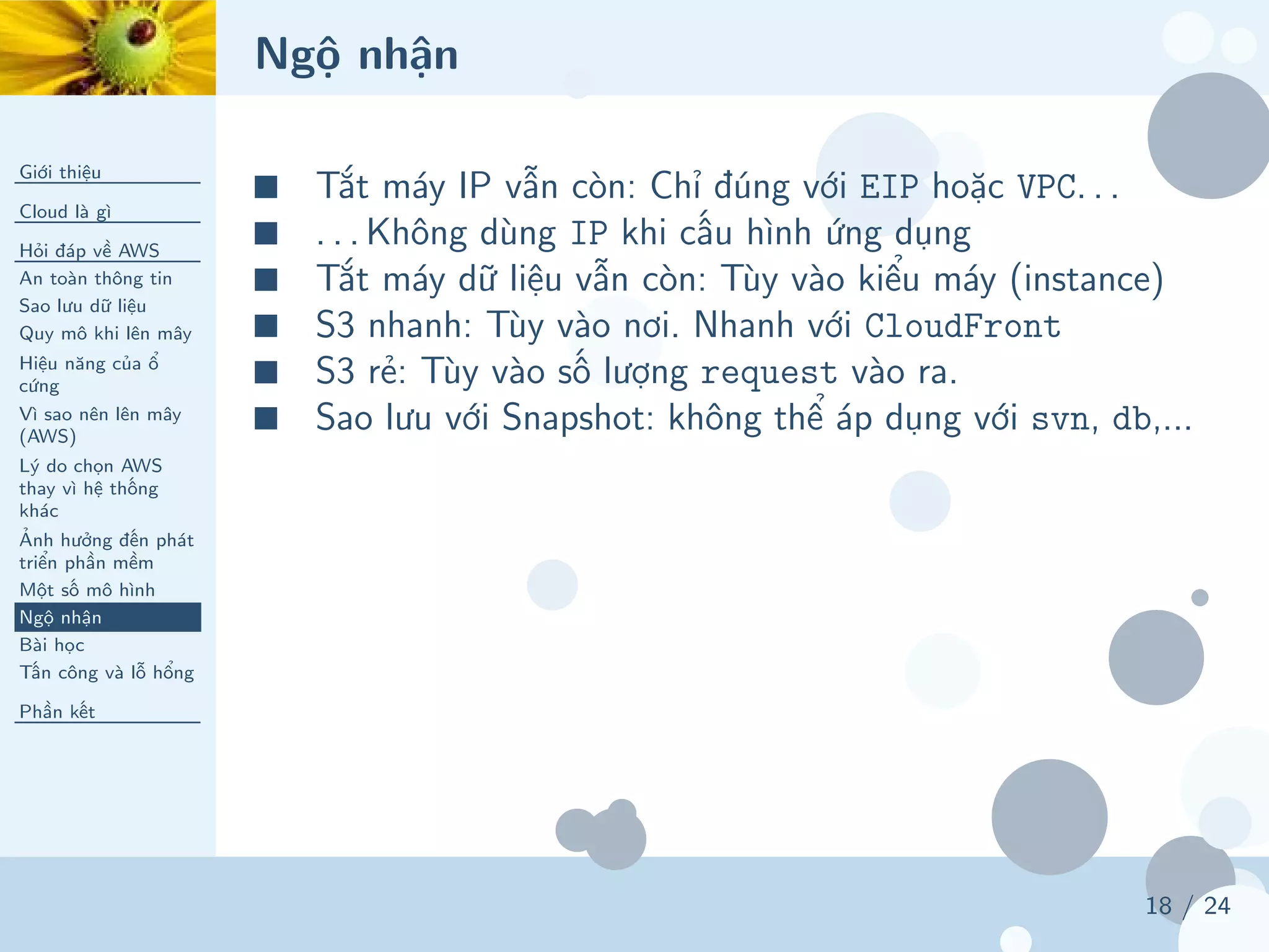 Ngộ nhận
Giới thiệu
Cloud là gì
Hỏi đáp về AWS
An toàn thông tin
Sao lưu dữ liệu
Quy mô khi lên mây
Hiệu năng của ổ
cứng
Vì sao nên lên mây
(AWS)
Lý do chọn AWS
thay vì hệ thống
khác
Ảnh hưởng đến phát
triển phần mềm
Một số mô hình
Ngộ nhận
Bài học
Tấn công và lỗ hổng
Phần kết
18 / 24
■ Tắt máy IP vẫn còn: Chỉ đúng với EIP hoặc VPC. . .
■ . . . Không dùng IP khi cấu hình ứng dụng
■ Tắt máy dữ liệu vẫn còn: Tùy vào kiểu máy (instance)
■ S3 nhanh: Tùy vào nơi. Nhanh với CloudFront
■ S3 rẻ: Tùy vào số lượng request vào ra.
■ Sao lưu với Snapshot: không thể áp dụng với svn, db,...
 