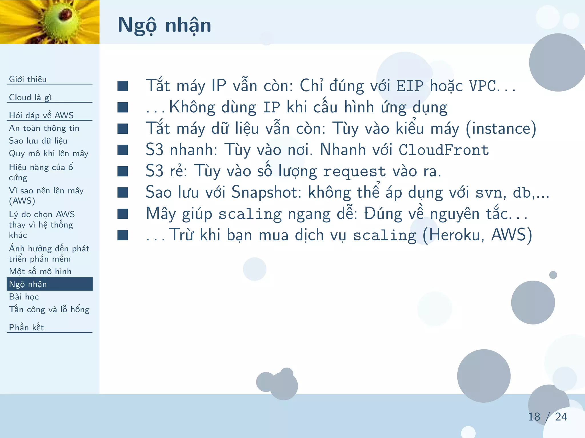 Ngộ nhận
Giới thiệu
Cloud là gì
Hỏi đáp về AWS
An toàn thông tin
Sao lưu dữ liệu
Quy mô khi lên mây
Hiệu năng của ổ
cứng
Vì sao nên lên mây
(AWS)
Lý do chọn AWS
thay vì hệ thống
khác
Ảnh hưởng đến phát
triển phần mềm
Một số mô hình
Ngộ nhận
Bài học
Tấn công và lỗ hổng
Phần kết
18 / 24
■ Tắt máy IP vẫn còn: Chỉ đúng với EIP hoặc VPC. . .
■ . . . Không dùng IP khi cấu hình ứng dụng
■ Tắt máy dữ liệu vẫn còn: Tùy vào kiểu máy (instance)
■ S3 nhanh: Tùy vào nơi. Nhanh với CloudFront
■ S3 rẻ: Tùy vào số lượng request vào ra.
■ Sao lưu với Snapshot: không thể áp dụng với svn, db,...
■ Mây giúp scaling ngang dễ: Đúng về nguyên tắc. . .
■ . . . Trừ khi bạn mua dịch vụ scaling (Heroku, AWS)
 