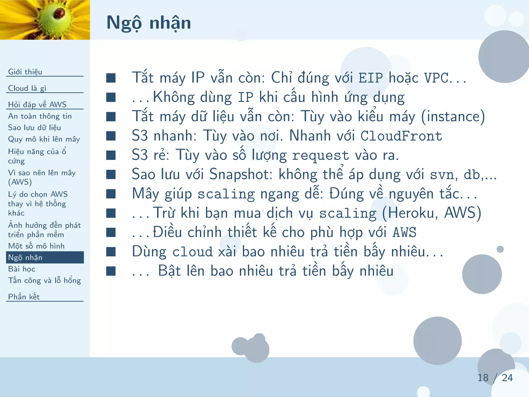 Ngộ nhận
Giới thiệu
Cloud là gì
Hỏi đáp về AWS
An toàn thông tin
Sao lưu dữ liệu
Quy mô khi lên mây
Hiệu năng của ổ
cứng
Vì sao nên lên mây
(AWS)
Lý do chọn AWS
thay vì hệ thống
khác
Ảnh hưởng đến phát
triển phần mềm
Một số mô hình
Ngộ nhận
Bài học
Tấn công và lỗ hổng
Phần kết
18 / 24
■ Tắt máy IP vẫn còn: Chỉ đúng với EIP hoặc VPC. . .
■ . . . Không dùng IP khi cấu hình ứng dụng
■ Tắt máy dữ liệu vẫn còn: Tùy vào kiểu máy (instance)
■ S3 nhanh: Tùy vào nơi. Nhanh với CloudFront
■ S3 rẻ: Tùy vào số lượng request vào ra.
■ Sao lưu với Snapshot: không thể áp dụng với svn, db,...
■ Mây giúp scaling ngang dễ: Đúng về nguyên tắc. . .
■ . . . Trừ khi bạn mua dịch vụ scaling (Heroku, AWS)
■ . . . Điều chỉnh thiết kế cho phù hợp với AWS
■ Dùng cloud xài bao nhiêu trả tiền bấy nhiêu. . .
■ . . . Bật lên bao nhiêu trả tiền bấy nhiêu
 