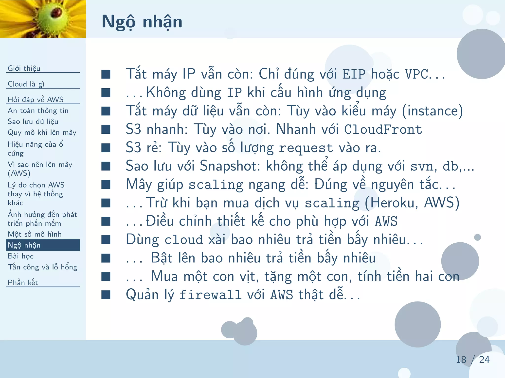 Ngộ nhận
Giới thiệu
Cloud là gì
Hỏi đáp về AWS
An toàn thông tin
Sao lưu dữ liệu
Quy mô khi lên mây
Hiệu năng của ổ
cứng
Vì sao nên lên mây
(AWS)
Lý do chọn AWS
thay vì hệ thống
khác
Ảnh hưởng đến phát
triển phần mềm
Một số mô hình
Ngộ nhận
Bài học
Tấn công và lỗ hổng
Phần kết
18 / 24
■ Tắt máy IP vẫn còn: Chỉ đúng với EIP hoặc VPC. . .
■ . . . Không dùng IP khi cấu hình ứng dụng
■ Tắt máy dữ liệu vẫn còn: Tùy vào kiểu máy (instance)
■ S3 nhanh: Tùy vào nơi. Nhanh với CloudFront
■ S3 rẻ: Tùy vào số lượng request vào ra.
■ Sao lưu với Snapshot: không thể áp dụng với svn, db,...
■ Mây giúp scaling ngang dễ: Đúng về nguyên tắc. . .
■ . . . Trừ khi bạn mua dịch vụ scaling (Heroku, AWS)
■ . . . Điều chỉnh thiết kế cho phù hợp với AWS
■ Dùng cloud xài bao nhiêu trả tiền bấy nhiêu. . .
■ . . . Bật lên bao nhiêu trả tiền bấy nhiêu
■ . . . Mua một con vịt, tặng một con, tính tiền hai con
■ Quản lý firewall với AWS thật dễ. . .
 