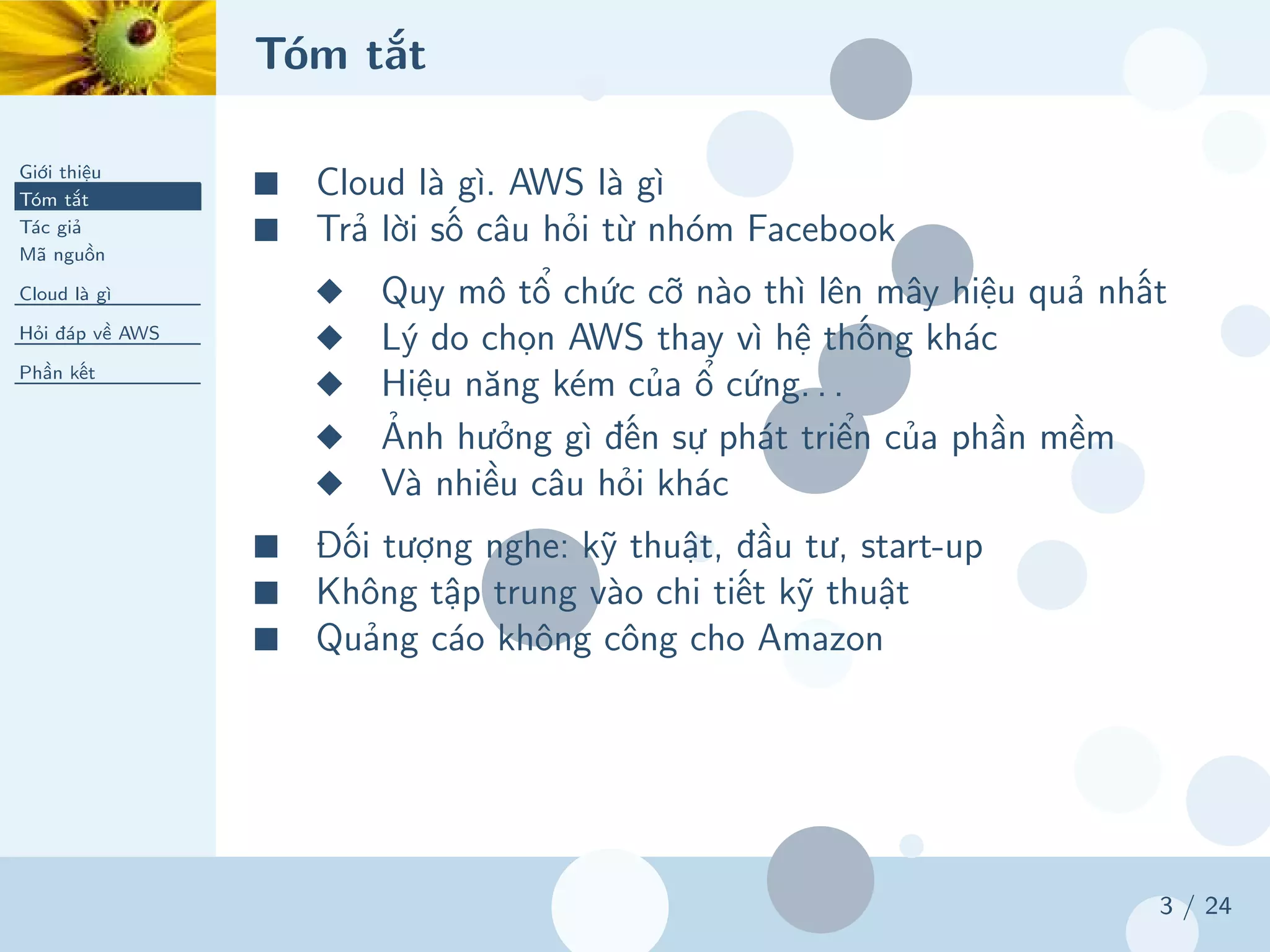 Tóm tắt
Giới thiệu
Tóm tắt
Tác giả
Mã nguồn
Cloud là gì
Hỏi đáp về AWS
Phần kết
3 / 24
■ Cloud là gì. AWS là gì
■ Trả lời số câu hỏi từ nhóm Facebook
◆ Quy mô tổ chức cỡ nào thì lên mây hiệu quả nhất
◆ Lý do chọn AWS thay vì hệ thống khác
◆ Hiệu năng kém của ổ cứng. . .
◆ Ảnh hưởng gì đến sự phát triển của phần mềm
◆ Và nhiều câu hỏi khác
■ Đối tượng nghe: kỹ thuật, đầu tư, start-up
■ Không tập trung vào chi tiết kỹ thuật
■ Quảng cáo không công cho Amazon
 