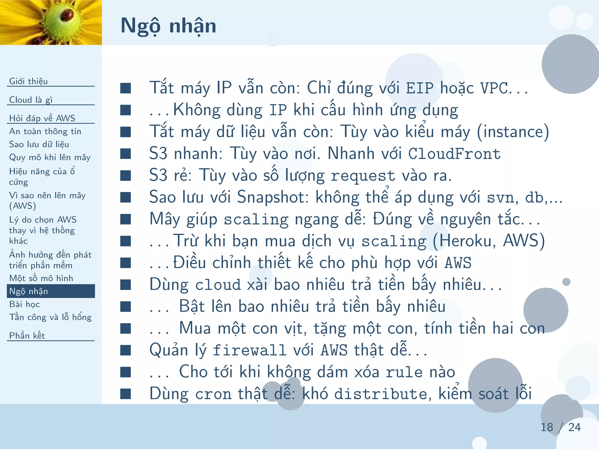 Ngộ nhận
Giới thiệu
Cloud là gì
Hỏi đáp về AWS
An toàn thông tin
Sao lưu dữ liệu
Quy mô khi lên mây
Hiệu năng của ổ
cứng
Vì sao nên lên mây
(AWS)
Lý do chọn AWS
thay vì hệ thống
khác
Ảnh hưởng đến phát
triển phần mềm
Một số mô hình
Ngộ nhận
Bài học
Tấn công và lỗ hổng
Phần kết
18 / 24
■ Tắt máy IP vẫn còn: Chỉ đúng với EIP hoặc VPC. . .
■ . . . Không dùng IP khi cấu hình ứng dụng
■ Tắt máy dữ liệu vẫn còn: Tùy vào kiểu máy (instance)
■ S3 nhanh: Tùy vào nơi. Nhanh với CloudFront
■ S3 rẻ: Tùy vào số lượng request vào ra.
■ Sao lưu với Snapshot: không thể áp dụng với svn, db,...
■ Mây giúp scaling ngang dễ: Đúng về nguyên tắc. . .
■ . . . Trừ khi bạn mua dịch vụ scaling (Heroku, AWS)
■ . . . Điều chỉnh thiết kế cho phù hợp với AWS
■ Dùng cloud xài bao nhiêu trả tiền bấy nhiêu. . .
■ . . . Bật lên bao nhiêu trả tiền bấy nhiêu
■ . . . Mua một con vịt, tặng một con, tính tiền hai con
■ Quản lý firewall với AWS thật dễ. . .
■ . . . Cho tới khi không dám xóa rule nào
■ Dùng cron thật dễ: khó distribute, kiểm soát lỗi
 