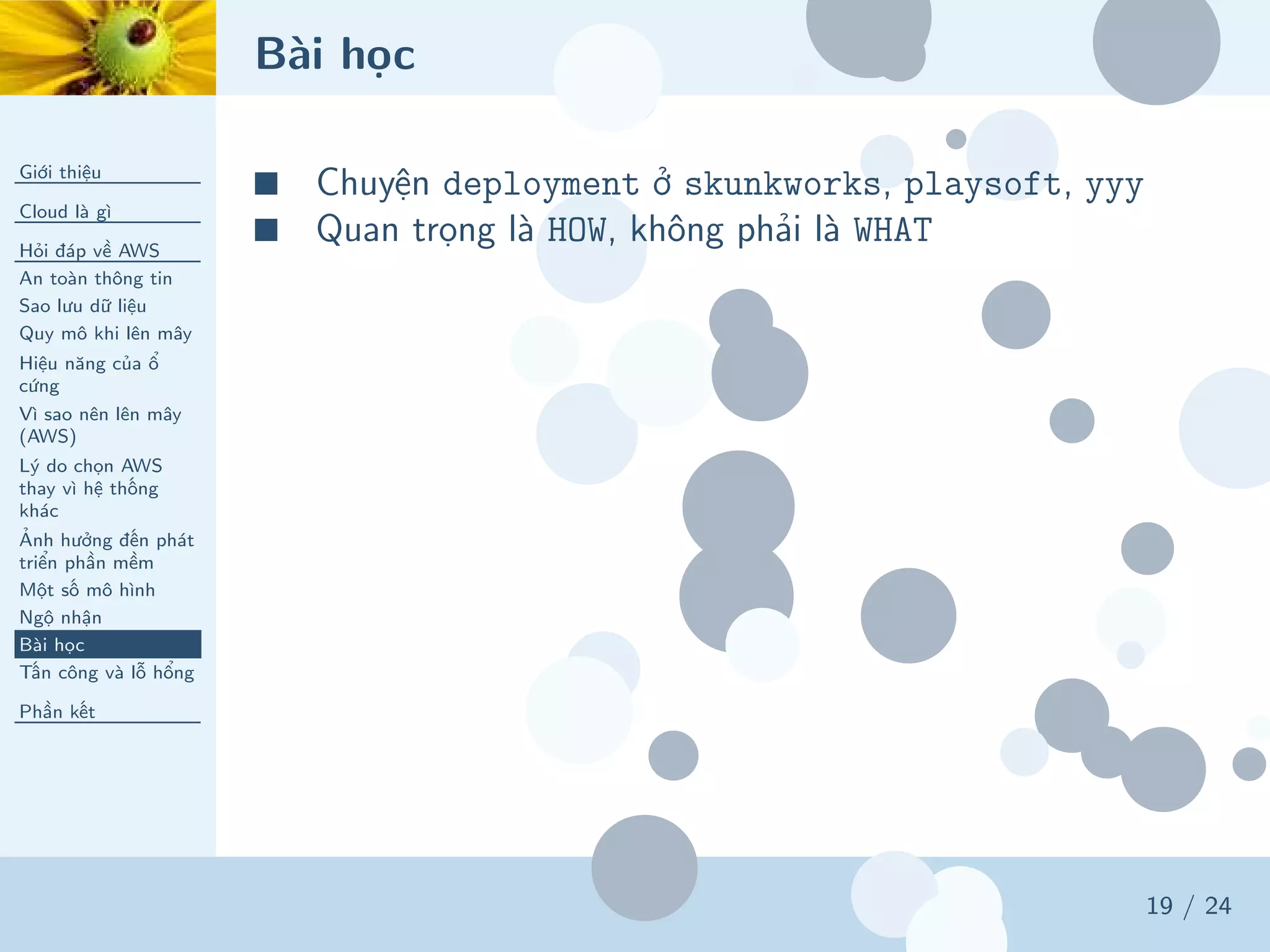 Bài học
Giới thiệu
Cloud là gì
Hỏi đáp về AWS
An toàn thông tin
Sao lưu dữ liệu
Quy mô khi lên mây
Hiệu năng của ổ
cứng
Vì sao nên lên mây
(AWS)
Lý do chọn AWS
thay vì hệ thống
khác
Ảnh hưởng đến phát
triển phần mềm
Một số mô hình
Ngộ nhận
Bài học
Tấn công và lỗ hổng
Phần kết
19 / 24
■ Chuyện deployment ở skunkworks, playsoft, yyy
■ Quan trọng là HOW, không phải là WHAT
 