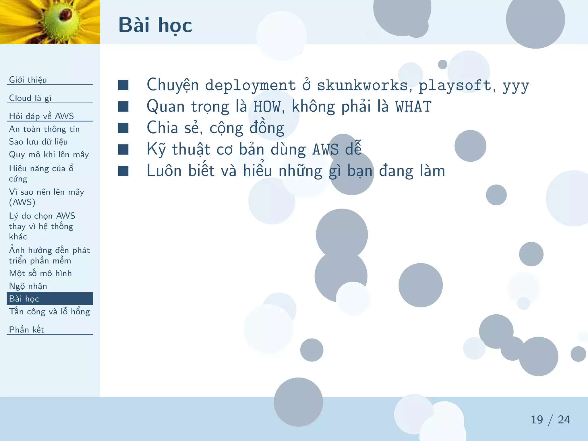 Bài học
Giới thiệu
Cloud là gì
Hỏi đáp về AWS
An toàn thông tin
Sao lưu dữ liệu
Quy mô khi lên mây
Hiệu năng của ổ
cứng
Vì sao nên lên mây
(AWS)
Lý do chọn AWS
thay vì hệ thống
khác
Ảnh hưởng đến phát
triển phần mềm
Một số mô hình
Ngộ nhận
Bài học
Tấn công và lỗ hổng
Phần kết
19 / 24
■ Chuyện deployment ở skunkworks, playsoft, yyy
■ Quan trọng là HOW, không phải là WHAT
■ Chia sẻ, cộng đồng
■ Kỹ thuật cơ bản dùng AWS dễ
■ Luôn biết và hiểu những gì bạn đang làm
 