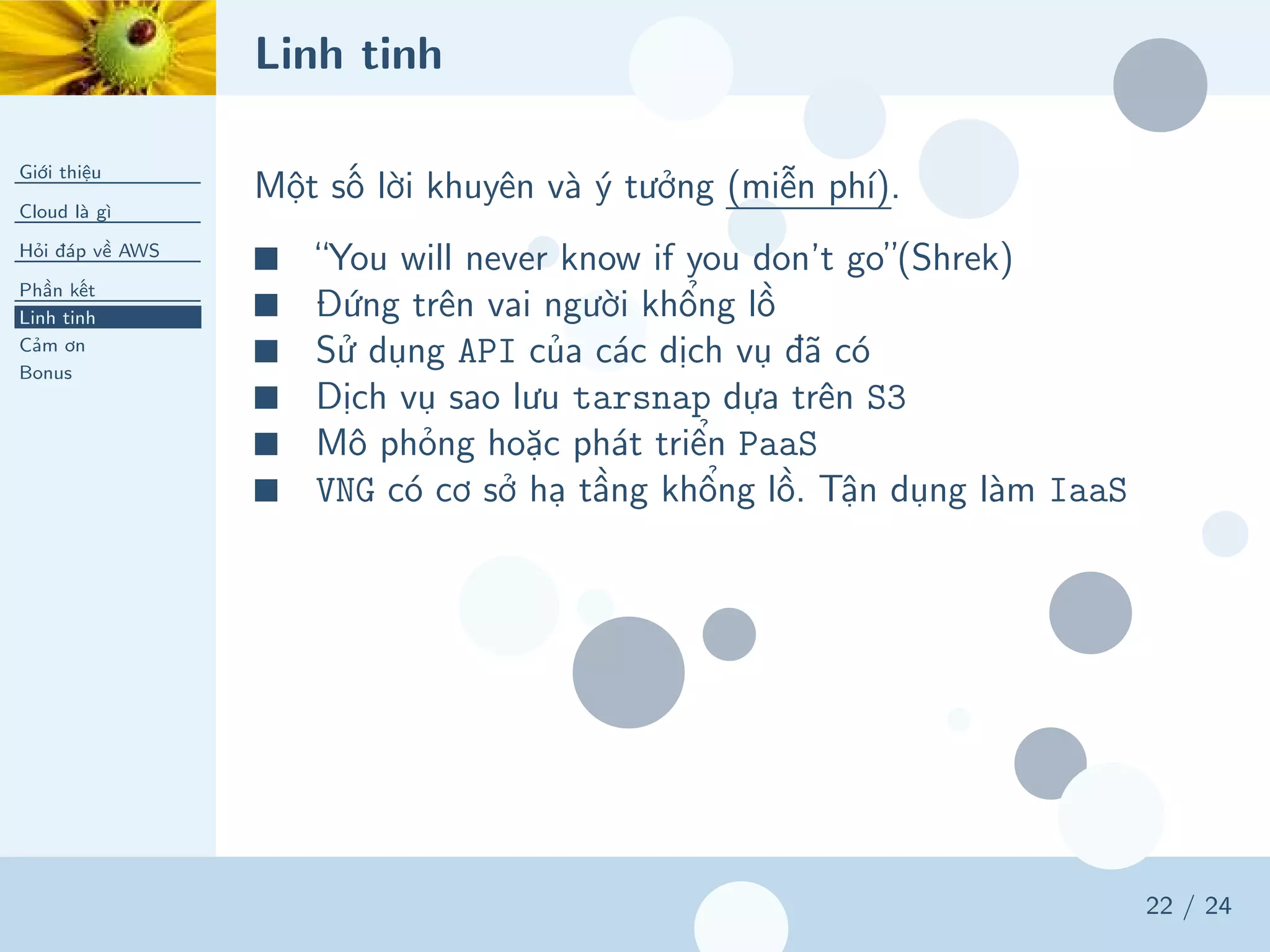 Linh tinh
Giới thiệu
Cloud là gì
Hỏi đáp về AWS
Phần kết
Linh tinh
Cảm ơn
Bonus
22 / 24
Một số lời khuyên và ý tưởng (miễn phí).
■ “You will never know if you don’t go”(Shrek)
■ Đứng trên vai người khổng lồ
■ Sử dụng API của các dịch vụ đã có
■ Dịch vụ sao lưu tarsnap dựa trên S3
■ Mô phỏng hoặc phát triển PaaS
■ VNG có cơ sở hạ tầng khổng lồ. Tận dụng làm IaaS
 