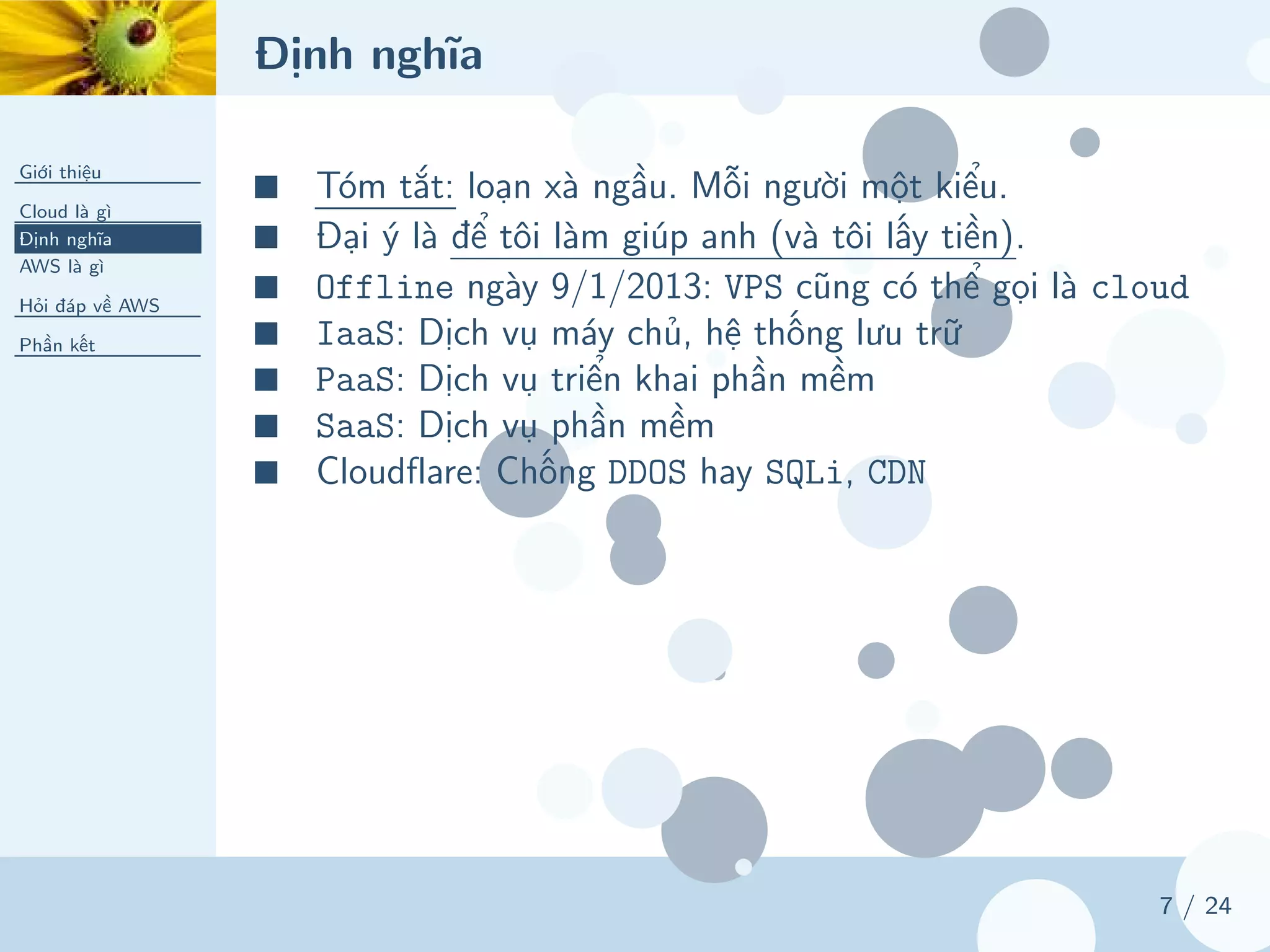 Định nghĩa
Giới thiệu
Cloud là gì
Định nghĩa
AWS là gì
Hỏi đáp về AWS
Phần kết
7 / 24
■ Tóm tắt: loạn xà ngầu. Mỗi người một kiểu.
■ Đại ý là để tôi làm giúp anh (và tôi lấy tiền).
■ Offline ngày 9/1/2013: VPS cũng có thể gọi là cloud
■ IaaS: Dịch vụ máy chủ, hệ thống lưu trữ
■ PaaS: Dịch vụ triển khai phần mềm
■ SaaS: Dịch vụ phần mềm
■ Cloudflare: Chống DDOS hay SQLi, CDN
 
