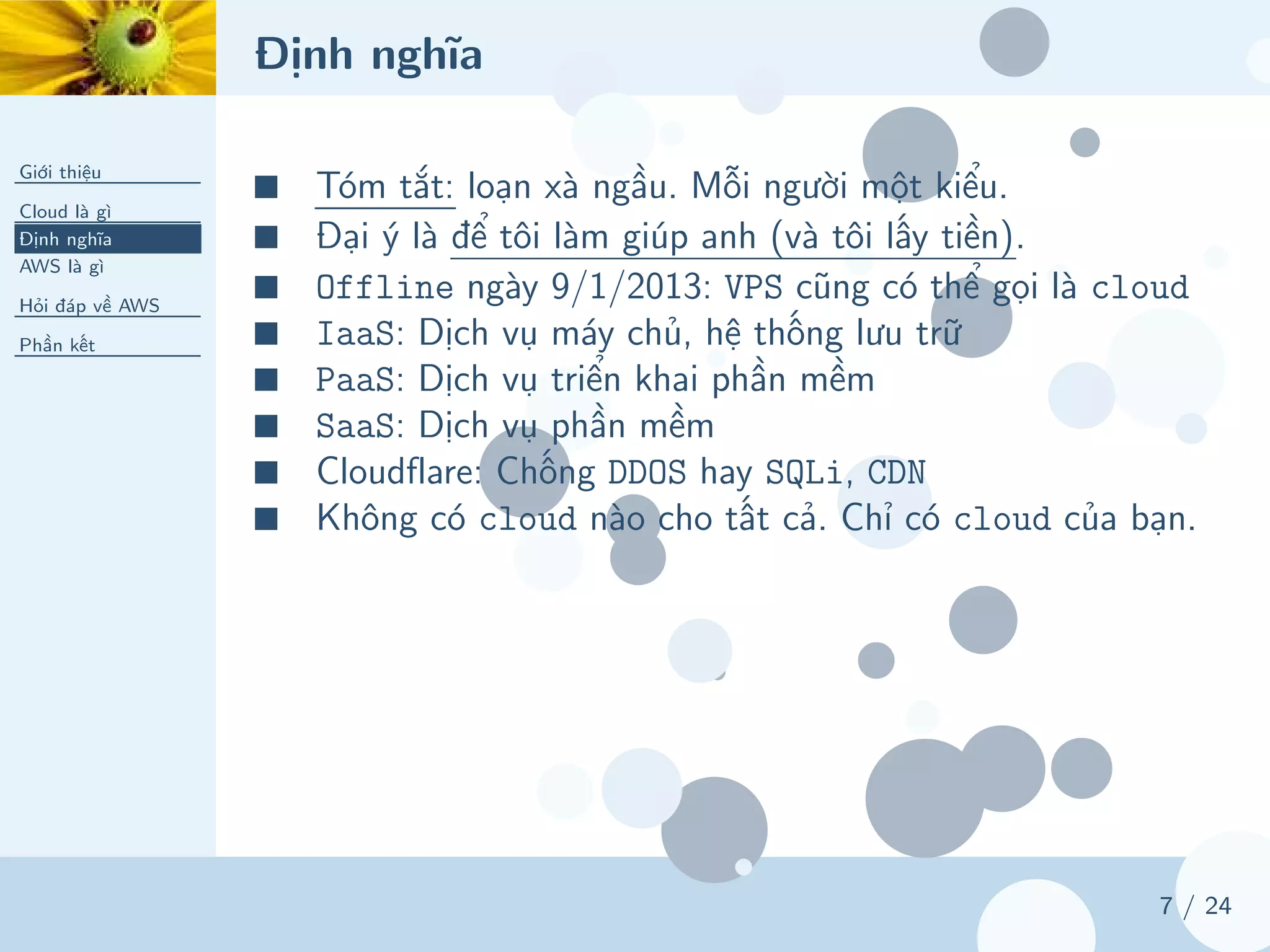 Định nghĩa
Giới thiệu
Cloud là gì
Định nghĩa
AWS là gì
Hỏi đáp về AWS
Phần kết
7 / 24
■ Tóm tắt: loạn xà ngầu. Mỗi người một kiểu.
■ Đại ý là để tôi làm giúp anh (và tôi lấy tiền).
■ Offline ngày 9/1/2013: VPS cũng có thể gọi là cloud
■ IaaS: Dịch vụ máy chủ, hệ thống lưu trữ
■ PaaS: Dịch vụ triển khai phần mềm
■ SaaS: Dịch vụ phần mềm
■ Cloudflare: Chống DDOS hay SQLi, CDN
■ Không có cloud nào cho tất cả. Chỉ có cloud của bạn.
 