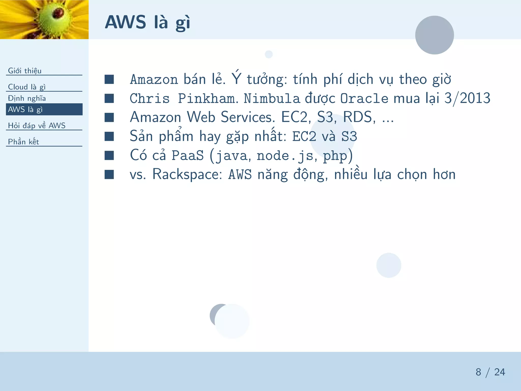 AWS là gì
Giới thiệu
Cloud là gì
Định nghĩa
AWS là gì
Hỏi đáp về AWS
Phần kết
8 / 24
■ Amazon bán lẻ. Ý tưởng: tính phí dịch vụ theo giờ
■ Chris Pinkham. Nimbula được Oracle mua lại 3/2013
■ Amazon Web Services. EC2, S3, RDS, ...
■ Sản phẩm hay gặp nhất: EC2 và S3
■ Có cả PaaS (java, node.js, php)
■ vs. Rackspace: AWS năng động, nhiều lựa chọn hơn
 
