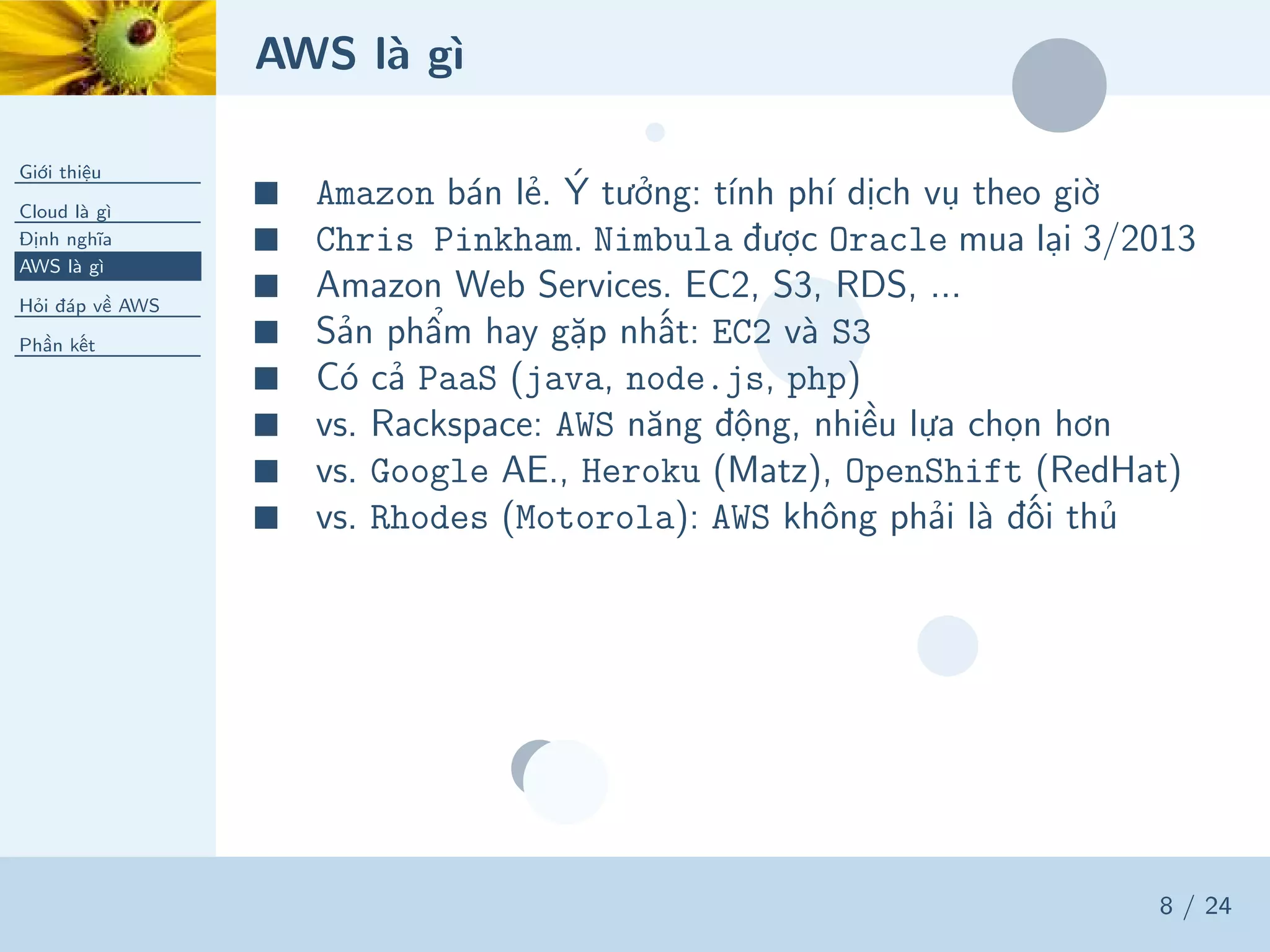 AWS là gì
Giới thiệu
Cloud là gì
Định nghĩa
AWS là gì
Hỏi đáp về AWS
Phần kết
8 / 24
■ Amazon bán lẻ. Ý tưởng: tính phí dịch vụ theo giờ
■ Chris Pinkham. Nimbula được Oracle mua lại 3/2013
■ Amazon Web Services. EC2, S3, RDS, ...
■ Sản phẩm hay gặp nhất: EC2 và S3
■ Có cả PaaS (java, node.js, php)
■ vs. Rackspace: AWS năng động, nhiều lựa chọn hơn
■ vs. Google AE., Heroku (Matz), OpenShift (RedHat)
■ vs. Rhodes (Motorola): AWS không phải là đối thủ
 