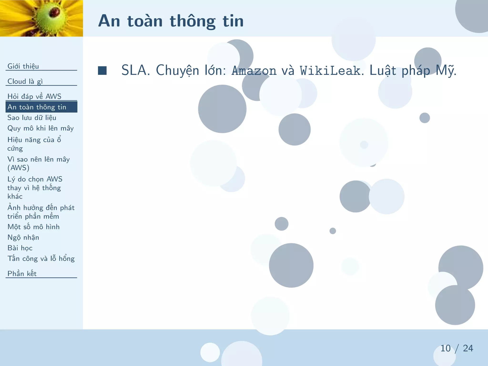 An toàn thông tin
Giới thiệu
Cloud là gì
Hỏi đáp về AWS
An toàn thông tin
Sao lưu dữ liệu
Quy mô khi lên mây
Hiệu năng của ổ
cứng
Vì sao nên lên mây
(AWS)
Lý do chọn AWS
thay vì hệ thống
khác
Ảnh hưởng đến phát
triển phần mềm
Một số mô hình
Ngộ nhận
Bài học
Tấn công và lỗ hổng
Phần kết
10 / 24
■ SLA. Chuyện lớn: Amazon và WikiLeak. Luật pháp Mỹ.
 