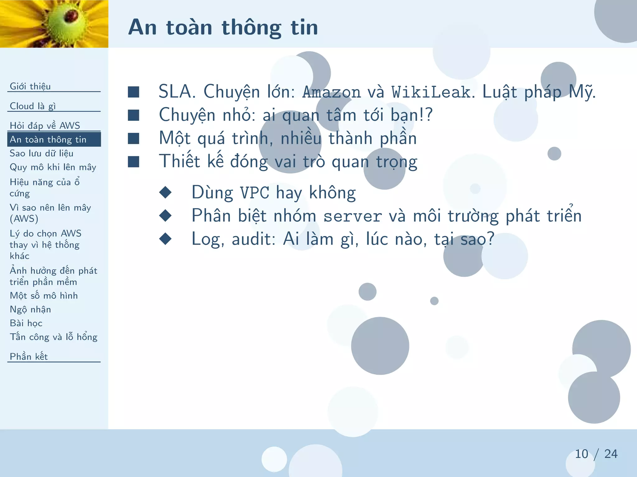 An toàn thông tin
Giới thiệu
Cloud là gì
Hỏi đáp về AWS
An toàn thông tin
Sao lưu dữ liệu
Quy mô khi lên mây
Hiệu năng của ổ
cứng
Vì sao nên lên mây
(AWS)
Lý do chọn AWS
thay vì hệ thống
khác
Ảnh hưởng đến phát
triển phần mềm
Một số mô hình
Ngộ nhận
Bài học
Tấn công và lỗ hổng
Phần kết
10 / 24
■ SLA. Chuyện lớn: Amazon và WikiLeak. Luật pháp Mỹ.
■ Chuyện nhỏ: ai quan tâm tới bạn!?
■ Một quá trình, nhiều thành phần
■ Thiết kế đóng vai trò quan trọng
◆ Dùng VPC hay không
◆ Phân biệt nhóm server và môi trường phát triển
◆ Log, audit: Ai làm gì, lúc nào, tại sao?
 