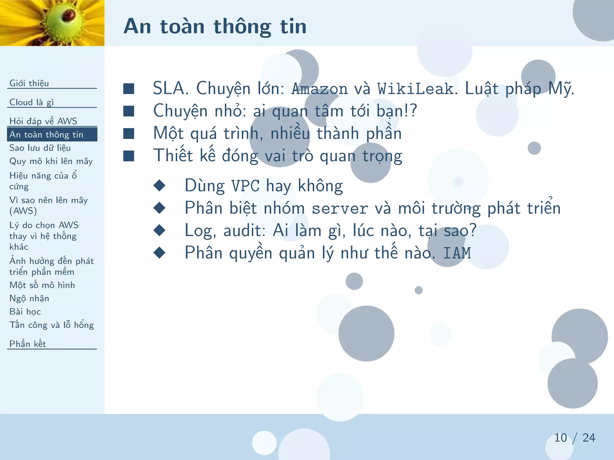 An toàn thông tin
Giới thiệu
Cloud là gì
Hỏi đáp về AWS
An toàn thông tin
Sao lưu dữ liệu
Quy mô khi lên mây
Hiệu năng của ổ
cứng
Vì sao nên lên mây
(AWS)
Lý do chọn AWS
thay vì hệ thống
khác
Ảnh hưởng đến phát
triển phần mềm
Một số mô hình
Ngộ nhận
Bài học
Tấn công và lỗ hổng
Phần kết
10 / 24
■ SLA. Chuyện lớn: Amazon và WikiLeak. Luật pháp Mỹ.
■ Chuyện nhỏ: ai quan tâm tới bạn!?
■ Một quá trình, nhiều thành phần
■ Thiết kế đóng vai trò quan trọng
◆ Dùng VPC hay không
◆ Phân biệt nhóm server và môi trường phát triển
◆ Log, audit: Ai làm gì, lúc nào, tại sao?
◆ Phân quyền quản lý như thế nào. IAM
 