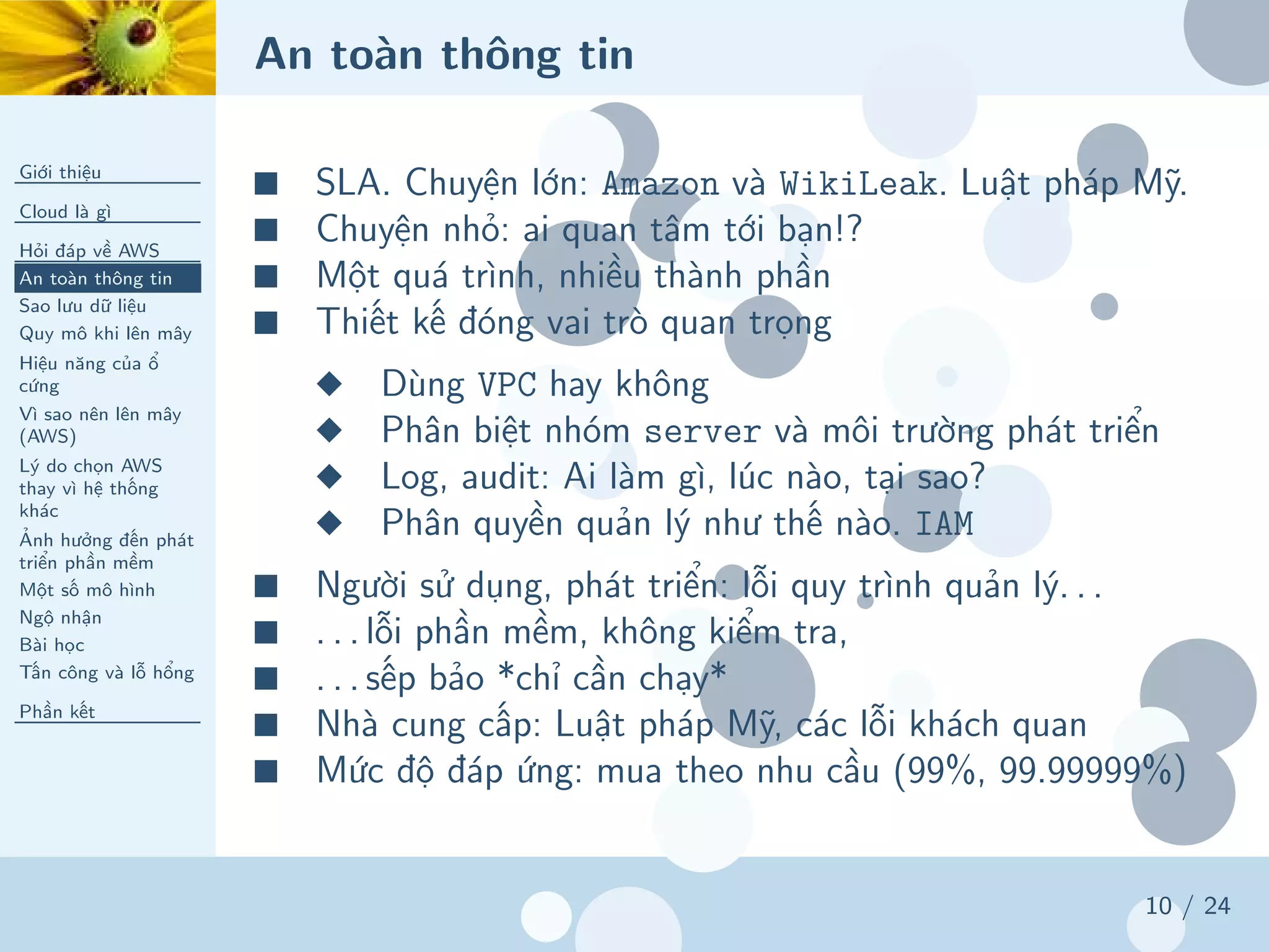 An toàn thông tin
Giới thiệu
Cloud là gì
Hỏi đáp về AWS
An toàn thông tin
Sao lưu dữ liệu
Quy mô khi lên mây
Hiệu năng của ổ
cứng
Vì sao nên lên mây
(AWS)
Lý do chọn AWS
thay vì hệ thống
khác
Ảnh hưởng đến phát
triển phần mềm
Một số mô hình
Ngộ nhận
Bài học
Tấn công và lỗ hổng
Phần kết
10 / 24
■ SLA. Chuyện lớn: Amazon và WikiLeak. Luật pháp Mỹ.
■ Chuyện nhỏ: ai quan tâm tới bạn!?
■ Một quá trình, nhiều thành phần
■ Thiết kế đóng vai trò quan trọng
◆ Dùng VPC hay không
◆ Phân biệt nhóm server và môi trường phát triển
◆ Log, audit: Ai làm gì, lúc nào, tại sao?
◆ Phân quyền quản lý như thế nào. IAM
■ Người sử dụng, phát triển: lỗi quy trình quản lý. . .
■ . . . lỗi phần mềm, không kiểm tra,
■ . . . sếp bảo *chỉ cần chạy*
■ Nhà cung cấp: Luật pháp Mỹ, các lỗi khách quan
■ Mức độ đáp ứng: mua theo nhu cầu (99%, 99.99999%)
 