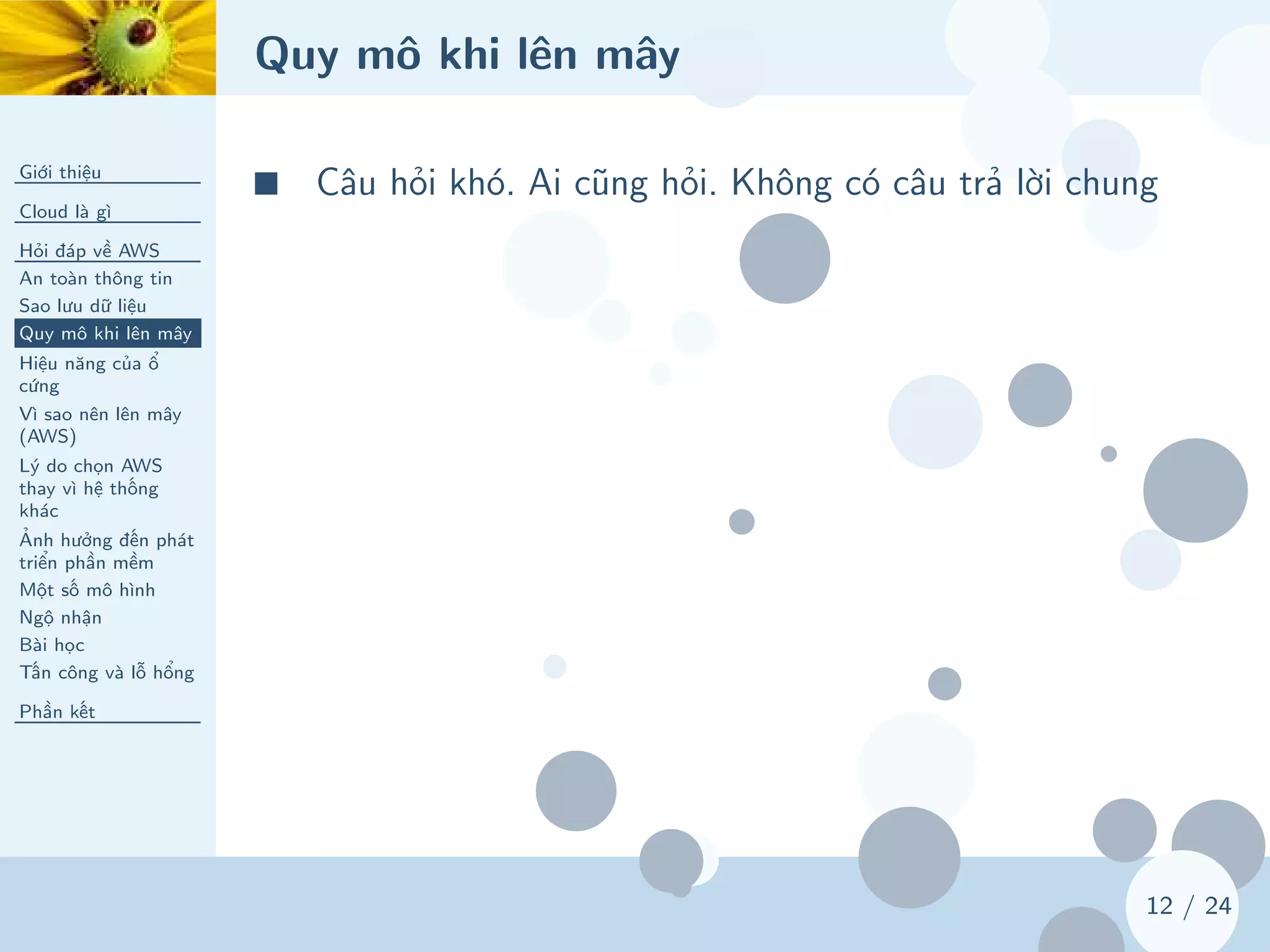 Quy mô khi lên mây
Giới thiệu
Cloud là gì
Hỏi đáp về AWS
An toàn thông tin
Sao lưu dữ liệu
Quy mô khi lên mây
Hiệu năng của ổ
cứng
Vì sao nên lên mây
(AWS)
Lý do chọn AWS
thay vì hệ thống
khác
Ảnh hưởng đến phát
triển phần mềm
Một số mô hình
Ngộ nhận
Bài học
Tấn công và lỗ hổng
Phần kết
12 / 24
■ Câu hỏi khó. Ai cũng hỏi. Không có câu trả lời chung
 