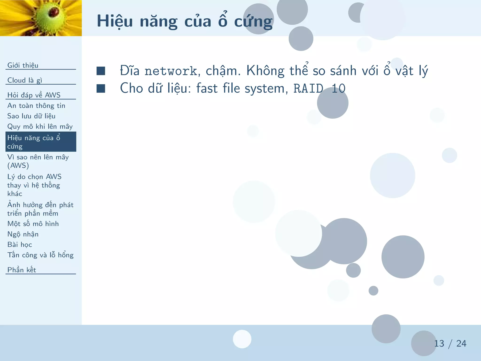 Hiệu năng của ổ cứng
Giới thiệu
Cloud là gì
Hỏi đáp về AWS
An toàn thông tin
Sao lưu dữ liệu
Quy mô khi lên mây
Hiệu năng của ổ
cứng
Vì sao nên lên mây
(AWS)
Lý do chọn AWS
thay vì hệ thống
khác
Ảnh hưởng đến phát
triển phần mềm
Một số mô hình
Ngộ nhận
Bài học
Tấn công và lỗ hổng
Phần kết
13 / 24
■ Đĩa network, chậm. Không thể so sánh với ổ vật lý
■ Cho dữ liệu: fast file system, RAID 10
 