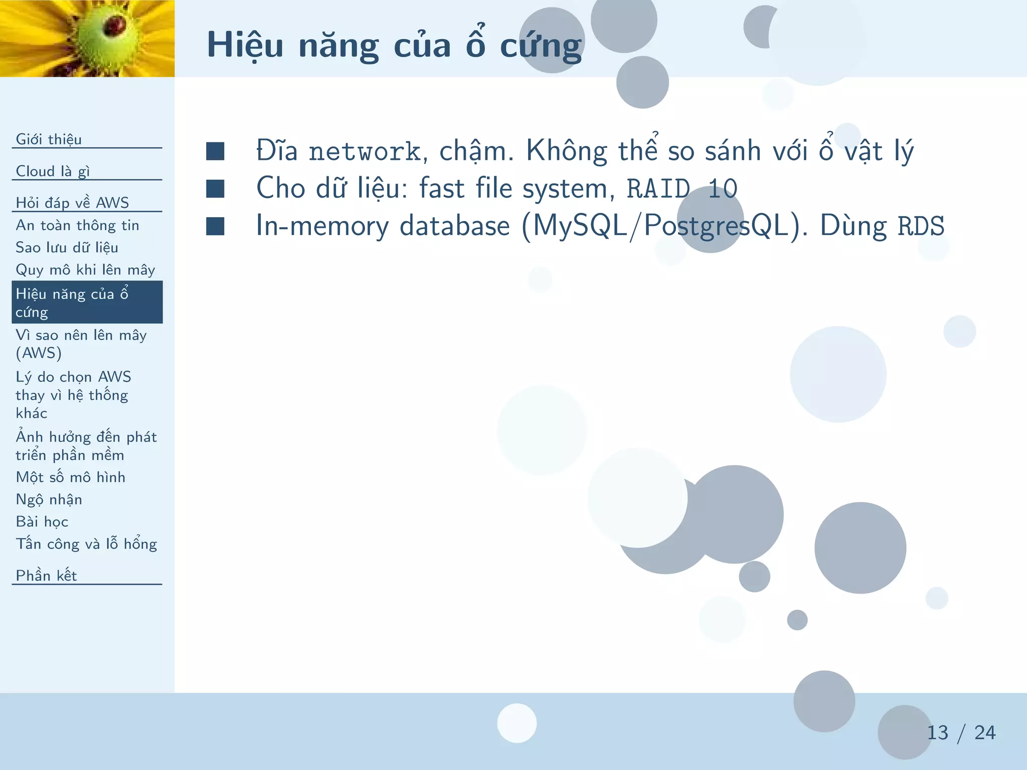 Hiệu năng của ổ cứng
Giới thiệu
Cloud là gì
Hỏi đáp về AWS
An toàn thông tin
Sao lưu dữ liệu
Quy mô khi lên mây
Hiệu năng của ổ
cứng
Vì sao nên lên mây
(AWS)
Lý do chọn AWS
thay vì hệ thống
khác
Ảnh hưởng đến phát
triển phần mềm
Một số mô hình
Ngộ nhận
Bài học
Tấn công và lỗ hổng
Phần kết
13 / 24
■ Đĩa network, chậm. Không thể so sánh với ổ vật lý
■ Cho dữ liệu: fast file system, RAID 10
■ In-memory database (MySQL/PostgresQL). Dùng RDS
 