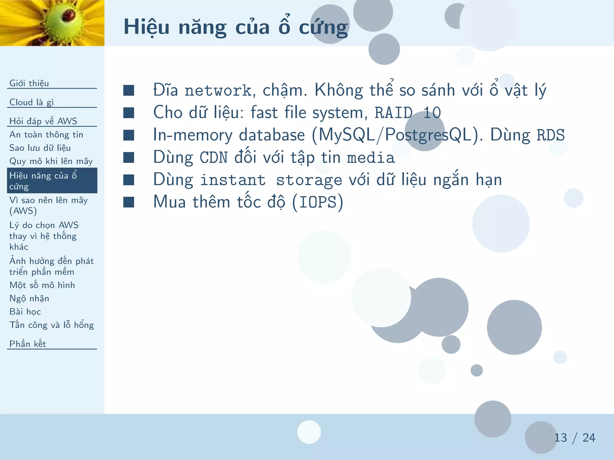 Hiệu năng của ổ cứng
Giới thiệu
Cloud là gì
Hỏi đáp về AWS
An toàn thông tin
Sao lưu dữ liệu
Quy mô khi lên mây
Hiệu năng của ổ
cứng
Vì sao nên lên mây
(AWS)
Lý do chọn AWS
thay vì hệ thống
khác
Ảnh hưởng đến phát
triển phần mềm
Một số mô hình
Ngộ nhận
Bài học
Tấn công và lỗ hổng
Phần kết
13 / 24
■ Đĩa network, chậm. Không thể so sánh với ổ vật lý
■ Cho dữ liệu: fast file system, RAID 10
■ In-memory database (MySQL/PostgresQL). Dùng RDS
■ Dùng CDN đối với tập tin media
■ Dùng instant storage với dữ liệu ngắn hạn
■ Mua thêm tốc độ (IOPS)
 