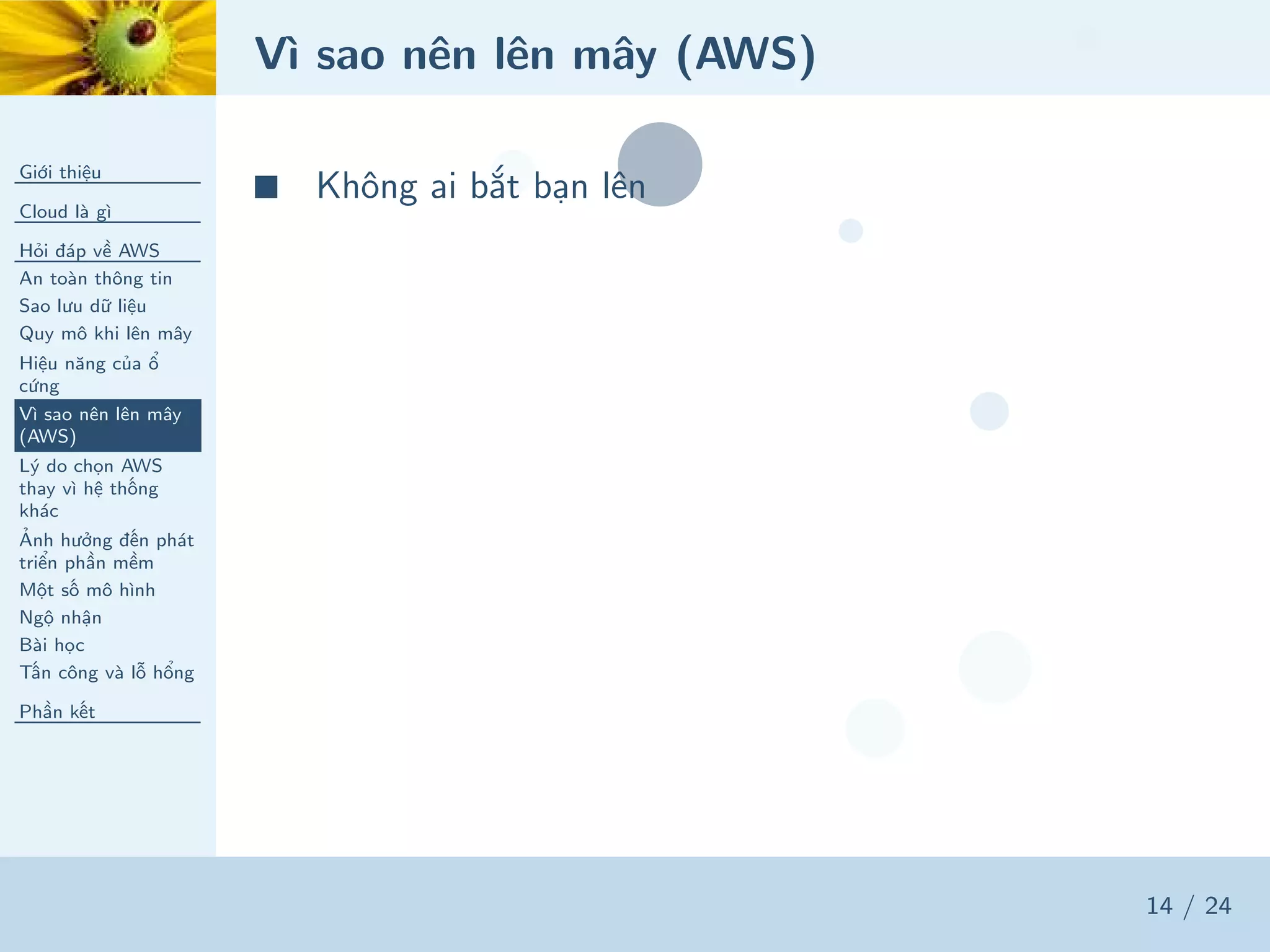 Vì sao nên lên mây (AWS)
Giới thiệu
Cloud là gì
Hỏi đáp về AWS
An toàn thông tin
Sao lưu dữ liệu
Quy mô khi lên mây
Hiệu năng của ổ
cứng
Vì sao nên lên mây
(AWS)
Lý do chọn AWS
thay vì hệ thống
khác
Ảnh hưởng đến phát
triển phần mềm
Một số mô hình
Ngộ nhận
Bài học
Tấn công và lỗ hổng
Phần kết
14 / 24
■ Không ai bắt bạn lên
 