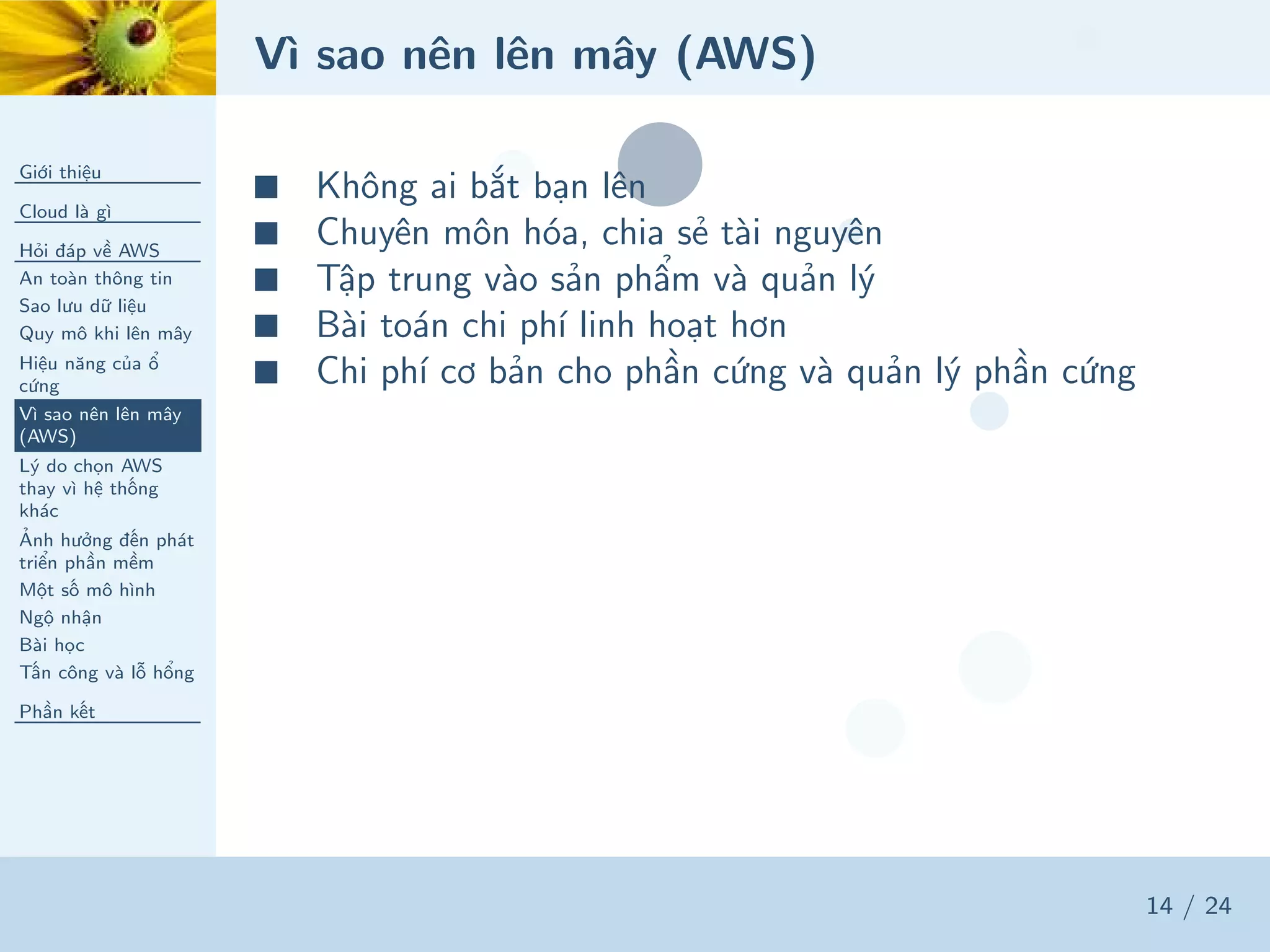 Vì sao nên lên mây (AWS)
Giới thiệu
Cloud là gì
Hỏi đáp về AWS
An toàn thông tin
Sao lưu dữ liệu
Quy mô khi lên mây
Hiệu năng của ổ
cứng
Vì sao nên lên mây
(AWS)
Lý do chọn AWS
thay vì hệ thống
khác
Ảnh hưởng đến phát
triển phần mềm
Một số mô hình
Ngộ nhận
Bài học
Tấn công và lỗ hổng
Phần kết
14 / 24
■ Không ai bắt bạn lên
■ Chuyên môn hóa, chia sẻ tài nguyên
■ Tập trung vào sản phẩm và quản lý
■ Bài toán chi phí linh hoạt hơn
■ Chi phí cơ bản cho phần cứng và quản lý phần cứng
 