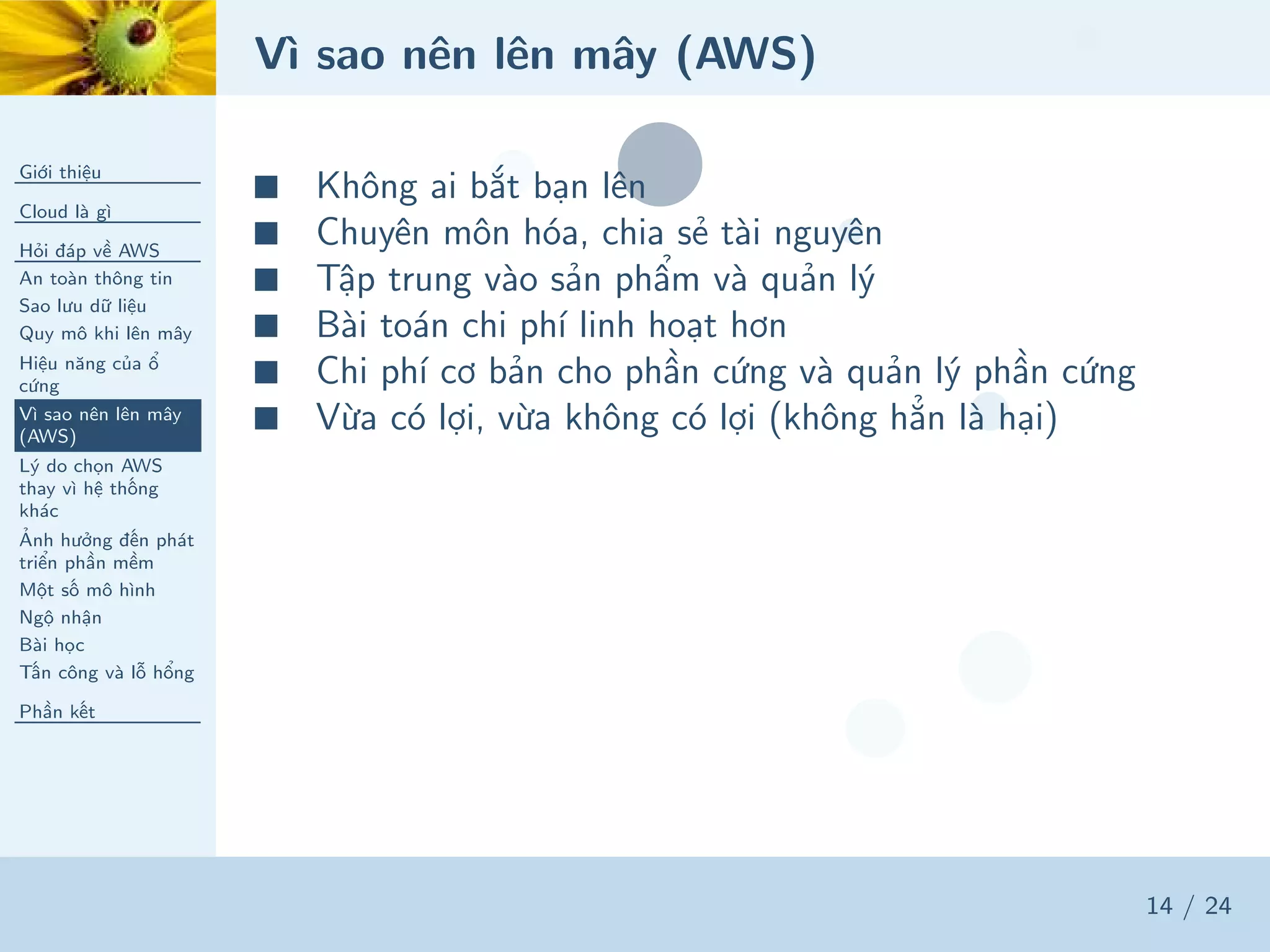 Vì sao nên lên mây (AWS)
Giới thiệu
Cloud là gì
Hỏi đáp về AWS
An toàn thông tin
Sao lưu dữ liệu
Quy mô khi lên mây
Hiệu năng của ổ
cứng
Vì sao nên lên mây
(AWS)
Lý do chọn AWS
thay vì hệ thống
khác
Ảnh hưởng đến phát
triển phần mềm
Một số mô hình
Ngộ nhận
Bài học
Tấn công và lỗ hổng
Phần kết
14 / 24
■ Không ai bắt bạn lên
■ Chuyên môn hóa, chia sẻ tài nguyên
■ Tập trung vào sản phẩm và quản lý
■ Bài toán chi phí linh hoạt hơn
■ Chi phí cơ bản cho phần cứng và quản lý phần cứng
■ Vừa có lợi, vừa không có lợi (không hẳn là hại)
 
