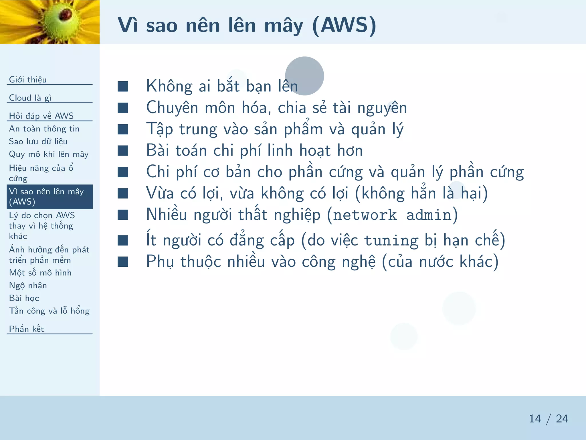 Vì sao nên lên mây (AWS)
Giới thiệu
Cloud là gì
Hỏi đáp về AWS
An toàn thông tin
Sao lưu dữ liệu
Quy mô khi lên mây
Hiệu năng của ổ
cứng
Vì sao nên lên mây
(AWS)
Lý do chọn AWS
thay vì hệ thống
khác
Ảnh hưởng đến phát
triển phần mềm
Một số mô hình
Ngộ nhận
Bài học
Tấn công và lỗ hổng
Phần kết
14 / 24
■ Không ai bắt bạn lên
■ Chuyên môn hóa, chia sẻ tài nguyên
■ Tập trung vào sản phẩm và quản lý
■ Bài toán chi phí linh hoạt hơn
■ Chi phí cơ bản cho phần cứng và quản lý phần cứng
■ Vừa có lợi, vừa không có lợi (không hẳn là hại)
■ Nhiều người thất nghiệp (network admin)
■ Ít người có đẳng cấp (do việc tuning bị hạn chế)
■ Phụ thuộc nhiều vào công nghệ (của nước khác)
 