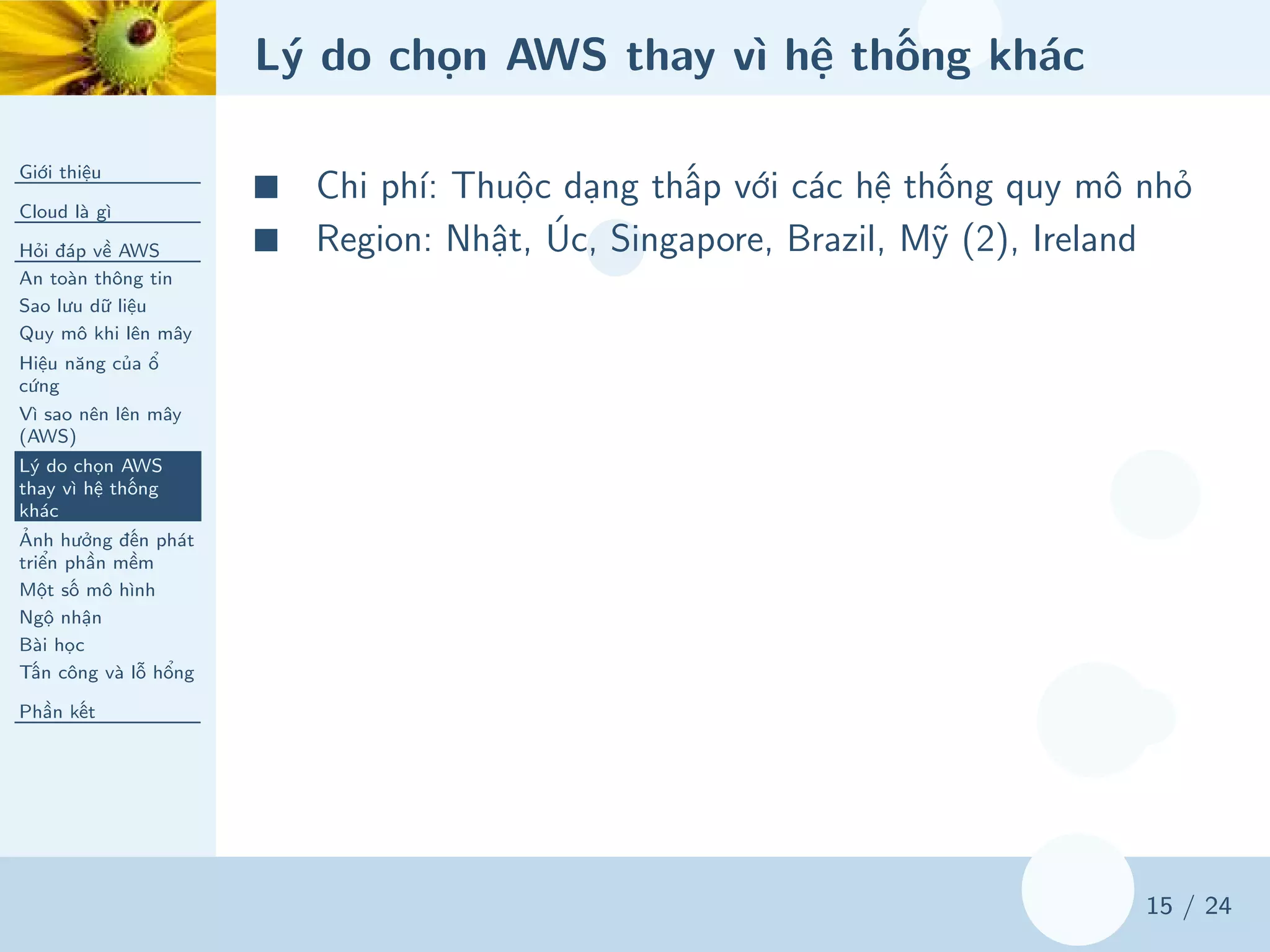 Lý do chọn AWS thay vì hệ thống khác
Giới thiệu
Cloud là gì
Hỏi đáp về AWS
An toàn thông tin
Sao lưu dữ liệu
Quy mô khi lên mây
Hiệu năng của ổ
cứng
Vì sao nên lên mây
(AWS)
Lý do chọn AWS
thay vì hệ thống
khác
Ảnh hưởng đến phát
triển phần mềm
Một số mô hình
Ngộ nhận
Bài học
Tấn công và lỗ hổng
Phần kết
15 / 24
■ Chi phí: Thuộc dạng thấp với các hệ thống quy mô nhỏ
■ Region: Nhật, Úc, Singapore, Brazil, Mỹ (2), Ireland
 