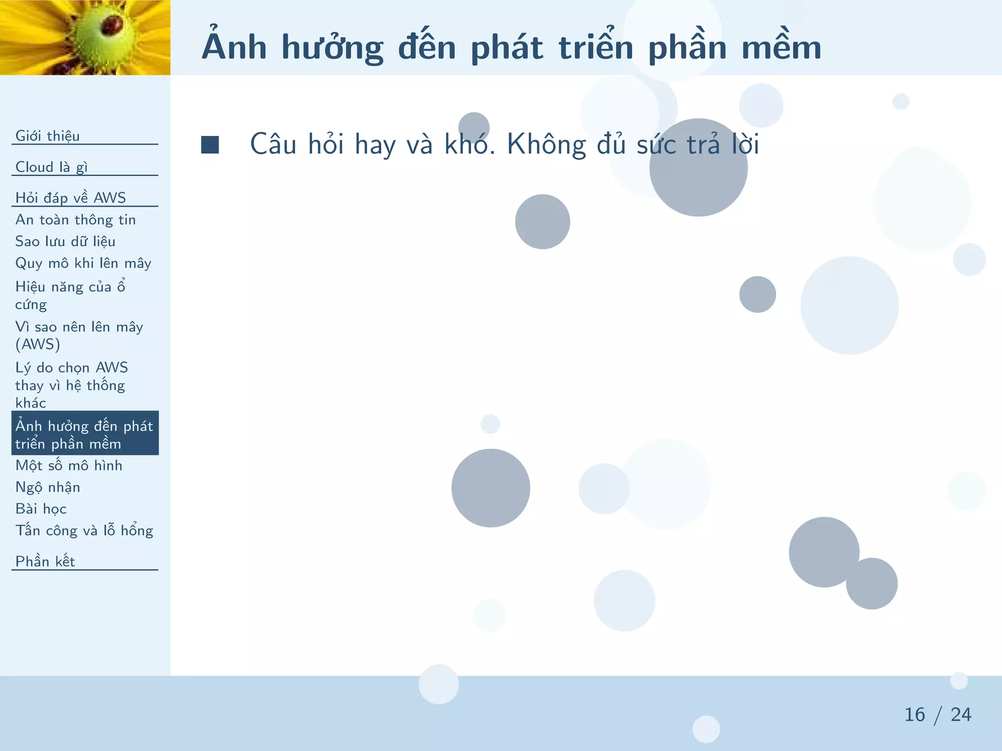 Ảnh hưởng đến phát triển phần mềm
Giới thiệu
Cloud là gì
Hỏi đáp về AWS
An toàn thông tin
Sao lưu dữ liệu
Quy mô khi lên mây
Hiệu năng của ổ
cứng
Vì sao nên lên mây
(AWS)
Lý do chọn AWS
thay vì hệ thống
khác
Ảnh hưởng đến phát
triển phần mềm
Một số mô hình
Ngộ nhận
Bài học
Tấn công và lỗ hổng
Phần kết
16 / 24
■ Câu hỏi hay và khó. Không đủ sức trả lời
 