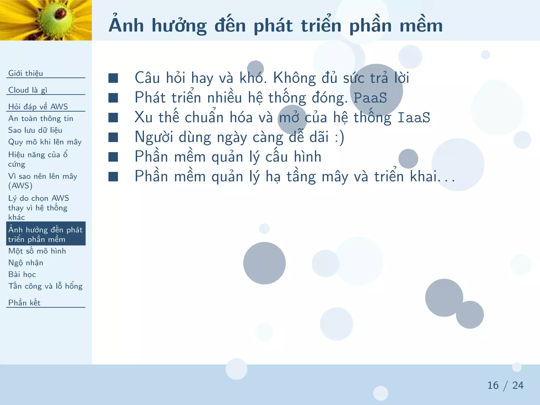Ảnh hưởng đến phát triển phần mềm
Giới thiệu
Cloud là gì
Hỏi đáp về AWS
An toàn thông tin
Sao lưu dữ liệu
Quy mô khi lên mây
Hiệu năng của ổ
cứng
Vì sao nên lên mây
(AWS)
Lý do chọn AWS
thay vì hệ thống
khác
Ảnh hưởng đến phát
triển phần mềm
Một số mô hình
Ngộ nhận
Bài học
Tấn công và lỗ hổng
Phần kết
16 / 24
■ Câu hỏi hay và khó. Không đủ sức trả lời
■ Phát triển nhiều hệ thống đóng. PaaS
■ Xu thế chuẩn hóa và mở của hệ thống IaaS
■ Người dùng ngày càng dễ dãi :)
■ Phần mềm quản lý cấu hình
■ Phần mềm quản lý hạ tầng mây và triển khai. . .
 