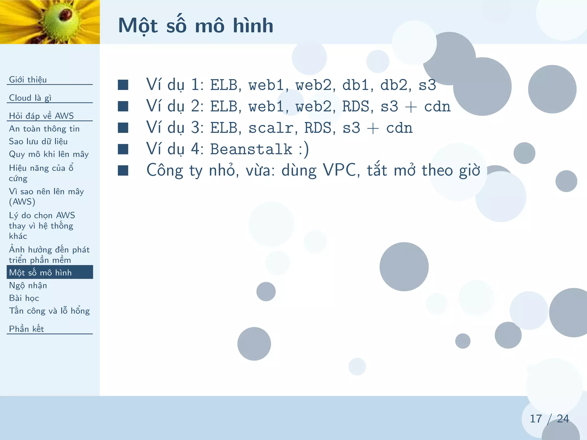 Một số mô hình
Giới thiệu
Cloud là gì
Hỏi đáp về AWS
An toàn thông tin
Sao lưu dữ liệu
Quy mô khi lên mây
Hiệu năng của ổ
cứng
Vì sao nên lên mây
(AWS)
Lý do chọn AWS
thay vì hệ thống
khác
Ảnh hưởng đến phát
triển phần mềm
Một số mô hình
Ngộ nhận
Bài học
Tấn công và lỗ hổng
Phần kết
17 / 24
■ Ví dụ 1: ELB, web1, web2, db1, db2, s3
■ Ví dụ 2: ELB, web1, web2, RDS, s3 + cdn
■ Ví dụ 3: ELB, scalr, RDS, s3 + cdn
■ Ví dụ 4: Beanstalk :)
■ Công ty nhỏ, vừa: dùng VPC, tắt mở theo giờ
 