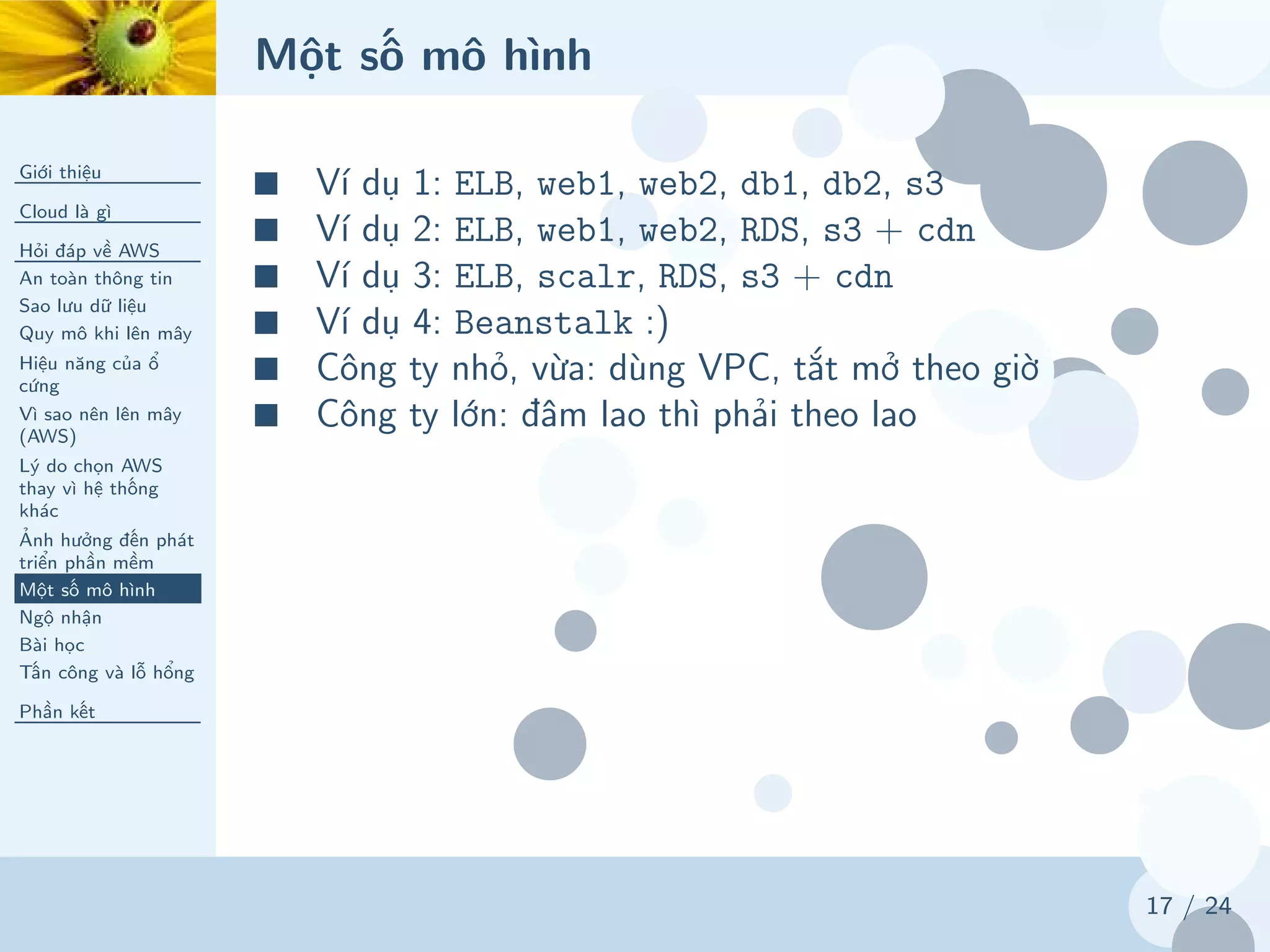 Một số mô hình
Giới thiệu
Cloud là gì
Hỏi đáp về AWS
An toàn thông tin
Sao lưu dữ liệu
Quy mô khi lên mây
Hiệu năng của ổ
cứng
Vì sao nên lên mây
(AWS)
Lý do chọn AWS
thay vì hệ thống
khác
Ảnh hưởng đến phát
triển phần mềm
Một số mô hình
Ngộ nhận
Bài học
Tấn công và lỗ hổng
Phần kết
17 / 24
■ Ví dụ 1: ELB, web1, web2, db1, db2, s3
■ Ví dụ 2: ELB, web1, web2, RDS, s3 + cdn
■ Ví dụ 3: ELB, scalr, RDS, s3 + cdn
■ Ví dụ 4: Beanstalk :)
■ Công ty nhỏ, vừa: dùng VPC, tắt mở theo giờ
■ Công ty lớn: đâm lao thì phải theo lao
 