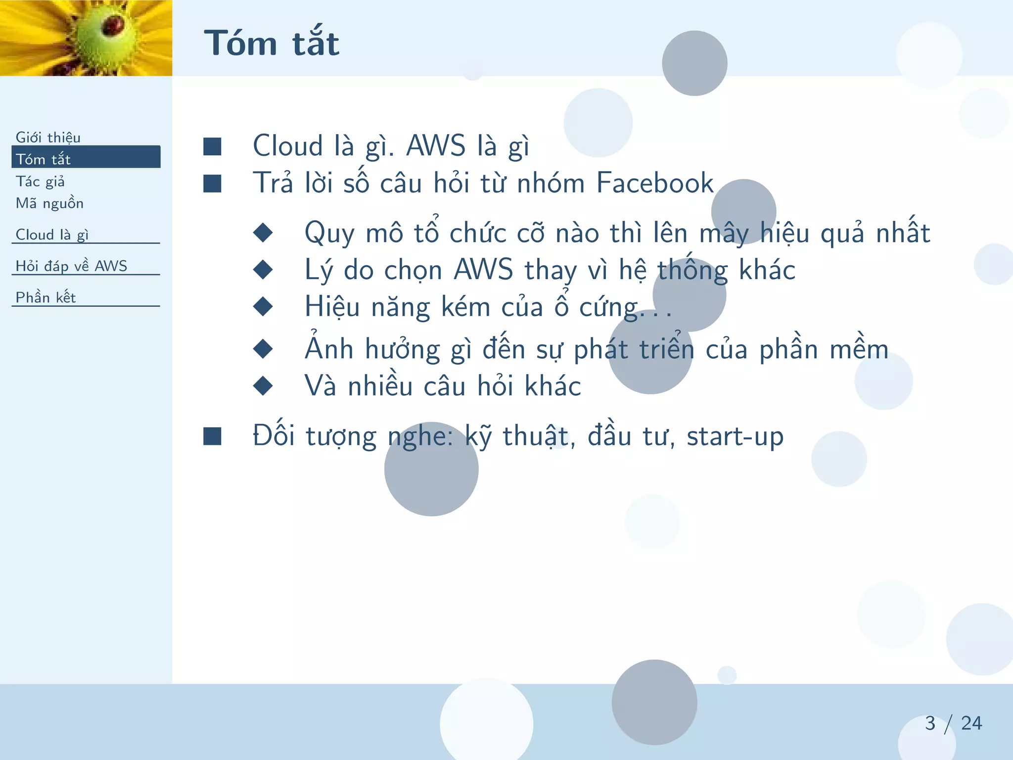 Tóm tắt
Giới thiệu
Tóm tắt
Tác giả
Mã nguồn
Cloud là gì
Hỏi đáp về AWS
Phần kết
3 / 24
■ Cloud là gì. AWS là gì
■ Trả lời số câu hỏi từ nhóm Facebook
◆ Quy mô tổ chức cỡ nào thì lên mây hiệu quả nhất
◆ Lý do chọn AWS thay vì hệ thống khác
◆ Hiệu năng kém của ổ cứng. . .
◆ Ảnh hưởng gì đến sự phát triển của phần mềm
◆ Và nhiều câu hỏi khác
■ Đối tượng nghe: kỹ thuật, đầu tư, start-up
 