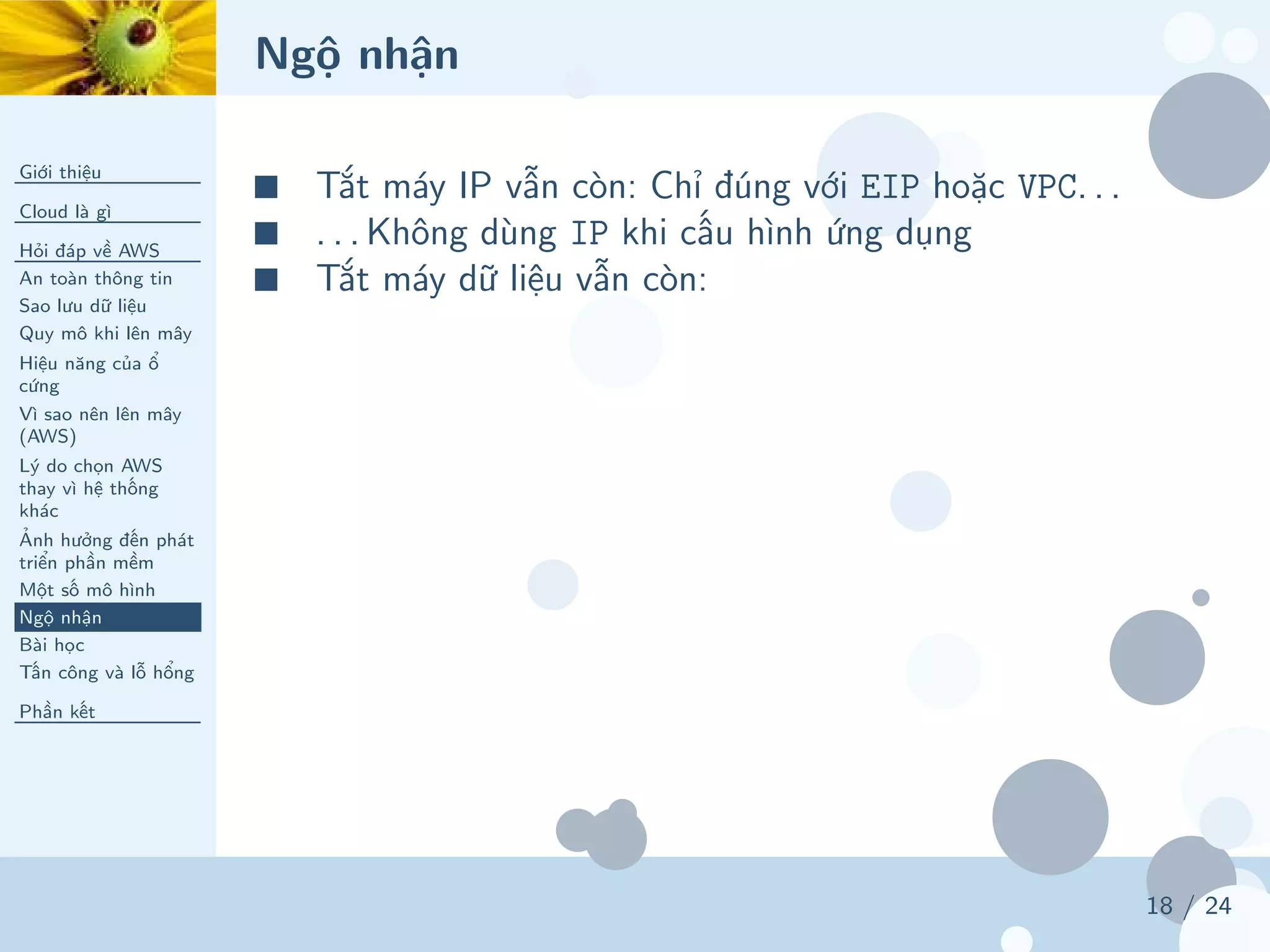 Ngộ nhận
Giới thiệu
Cloud là gì
Hỏi đáp về AWS
An toàn thông tin
Sao lưu dữ liệu
Quy mô khi lên mây
Hiệu năng của ổ
cứng
Vì sao nên lên mây
(AWS)
Lý do chọn AWS
thay vì hệ thống
khác
Ảnh hưởng đến phát
triển phần mềm
Một số mô hình
Ngộ nhận
Bài học
Tấn công và lỗ hổng
Phần kết
18 / 24
■ Tắt máy IP vẫn còn: Chỉ đúng với EIP hoặc VPC. . .
■ . . . Không dùng IP khi cấu hình ứng dụng
■ Tắt máy dữ liệu vẫn còn:
 