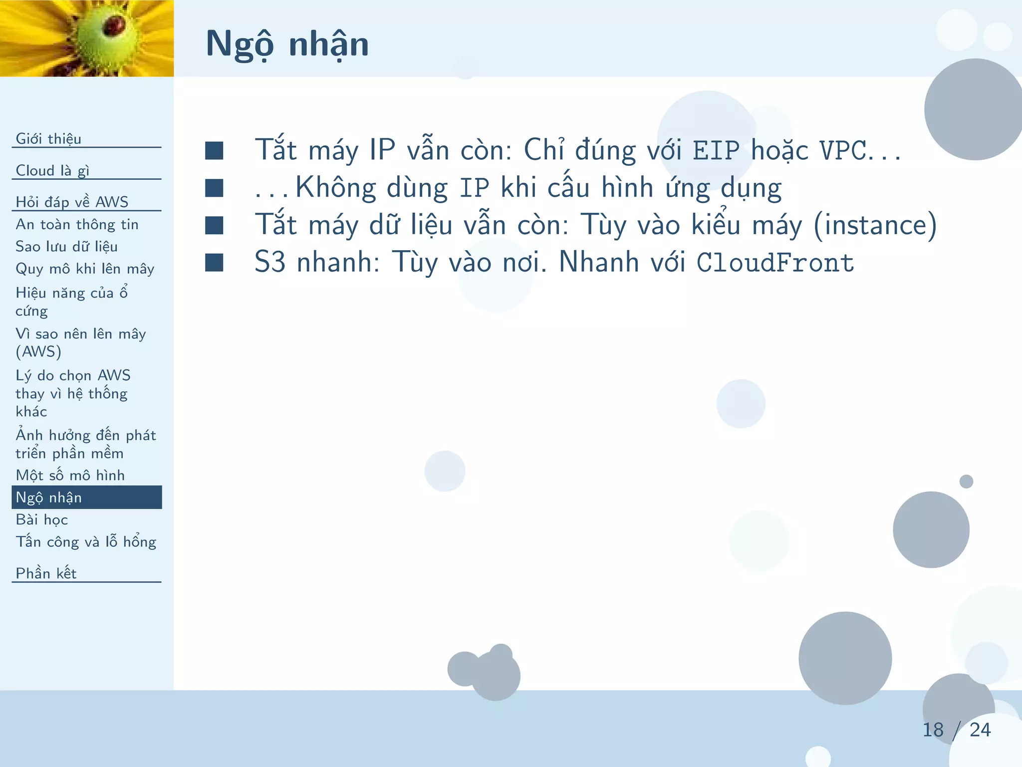 Ngộ nhận
Giới thiệu
Cloud là gì
Hỏi đáp về AWS
An toàn thông tin
Sao lưu dữ liệu
Quy mô khi lên mây
Hiệu năng của ổ
cứng
Vì sao nên lên mây
(AWS)
Lý do chọn AWS
thay vì hệ thống
khác
Ảnh hưởng đến phát
triển phần mềm
Một số mô hình
Ngộ nhận
Bài học
Tấn công và lỗ hổng
Phần kết
18 / 24
■ Tắt máy IP vẫn còn: Chỉ đúng với EIP hoặc VPC. . .
■ . . . Không dùng IP khi cấu hình ứng dụng
■ Tắt máy dữ liệu vẫn còn: Tùy vào kiểu máy (instance)
■ S3 nhanh: Tùy vào nơi. Nhanh với CloudFront
 