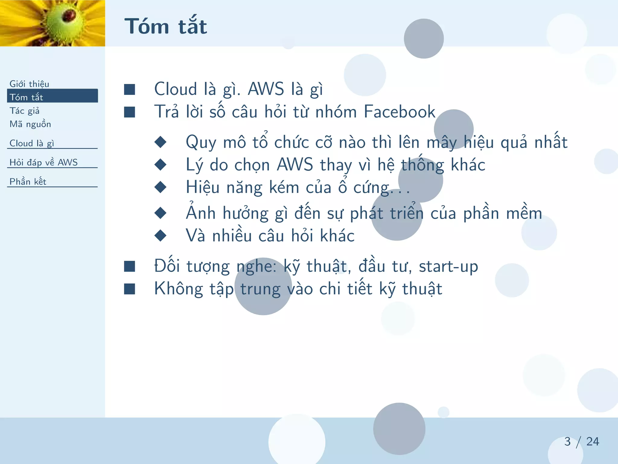 Tóm tắt
Giới thiệu
Tóm tắt
Tác giả
Mã nguồn
Cloud là gì
Hỏi đáp về AWS
Phần kết
3 / 24
■ Cloud là gì. AWS là gì
■ Trả lời số câu hỏi từ nhóm Facebook
◆ Quy mô tổ chức cỡ nào thì lên mây hiệu quả nhất
◆ Lý do chọn AWS thay vì hệ thống khác
◆ Hiệu năng kém của ổ cứng. . .
◆ Ảnh hưởng gì đến sự phát triển của phần mềm
◆ Và nhiều câu hỏi khác
■ Đối tượng nghe: kỹ thuật, đầu tư, start-up
■ Không tập trung vào chi tiết kỹ thuật
 