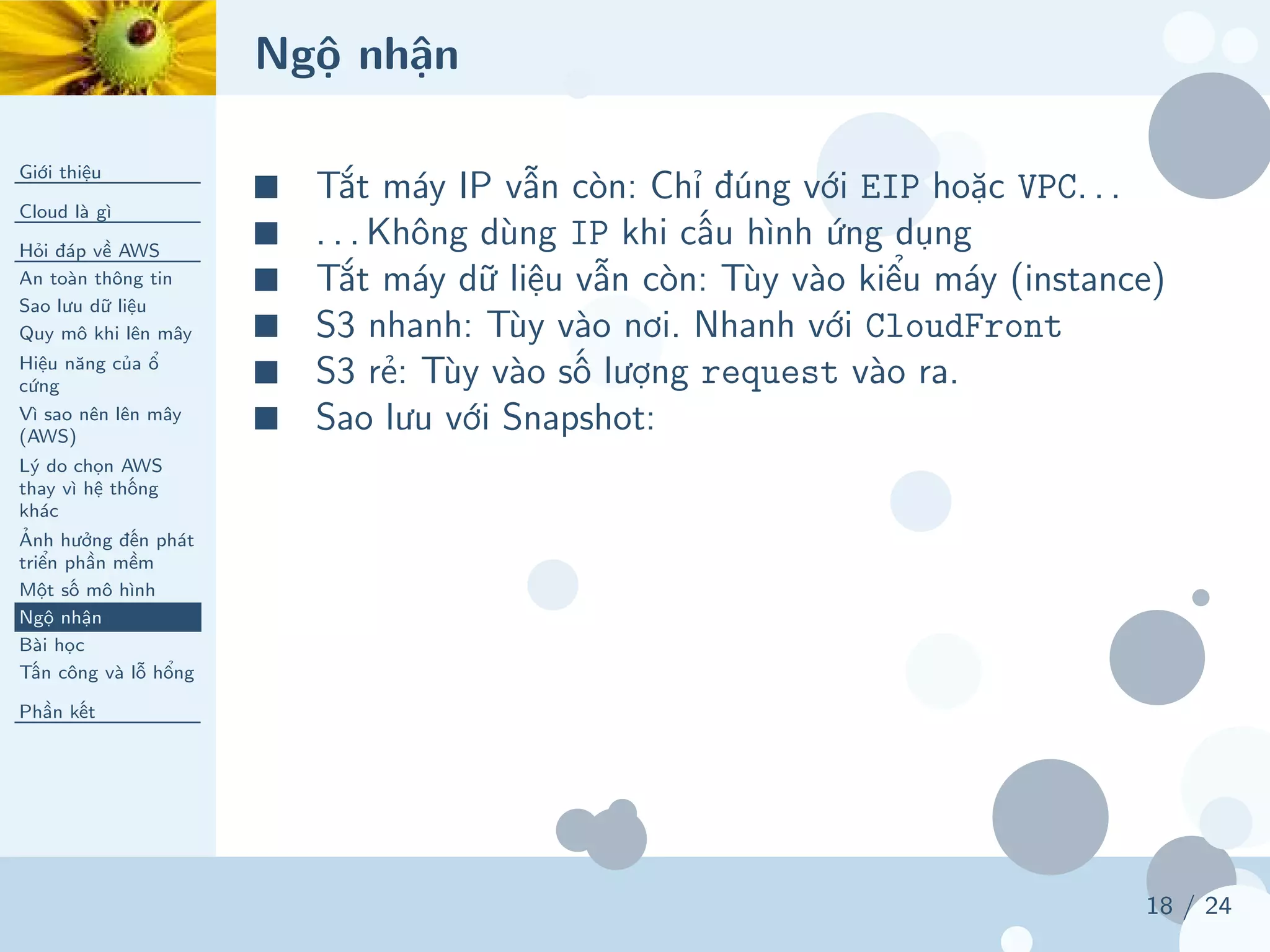 Ngộ nhận
Giới thiệu
Cloud là gì
Hỏi đáp về AWS
An toàn thông tin
Sao lưu dữ liệu
Quy mô khi lên mây
Hiệu năng của ổ
cứng
Vì sao nên lên mây
(AWS)
Lý do chọn AWS
thay vì hệ thống
khác
Ảnh hưởng đến phát
triển phần mềm
Một số mô hình
Ngộ nhận
Bài học
Tấn công và lỗ hổng
Phần kết
18 / 24
■ Tắt máy IP vẫn còn: Chỉ đúng với EIP hoặc VPC. . .
■ . . . Không dùng IP khi cấu hình ứng dụng
■ Tắt máy dữ liệu vẫn còn: Tùy vào kiểu máy (instance)
■ S3 nhanh: Tùy vào nơi. Nhanh với CloudFront
■ S3 rẻ: Tùy vào số lượng request vào ra.
■ Sao lưu với Snapshot:
 