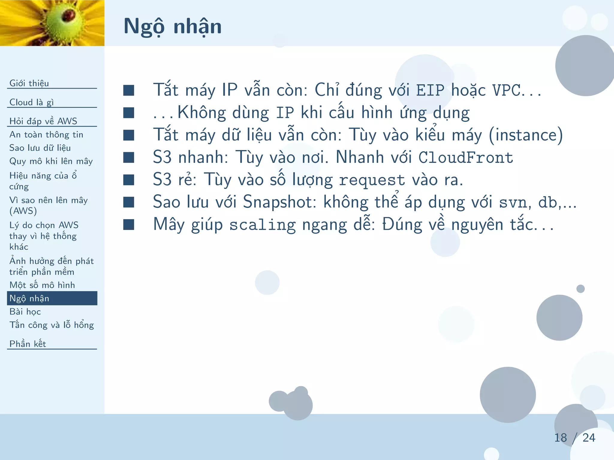 Ngộ nhận
Giới thiệu
Cloud là gì
Hỏi đáp về AWS
An toàn thông tin
Sao lưu dữ liệu
Quy mô khi lên mây
Hiệu năng của ổ
cứng
Vì sao nên lên mây
(AWS)
Lý do chọn AWS
thay vì hệ thống
khác
Ảnh hưởng đến phát
triển phần mềm
Một số mô hình
Ngộ nhận
Bài học
Tấn công và lỗ hổng
Phần kết
18 / 24
■ Tắt máy IP vẫn còn: Chỉ đúng với EIP hoặc VPC. . .
■ . . . Không dùng IP khi cấu hình ứng dụng
■ Tắt máy dữ liệu vẫn còn: Tùy vào kiểu máy (instance)
■ S3 nhanh: Tùy vào nơi. Nhanh với CloudFront
■ S3 rẻ: Tùy vào số lượng request vào ra.
■ Sao lưu với Snapshot: không thể áp dụng với svn, db,...
■ Mây giúp scaling ngang dễ: Đúng về nguyên tắc. . .
 